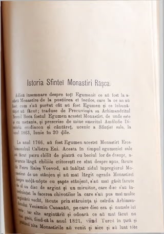 Istoria Sfintei Monastiri Râşca.
Adică însemnare despre toţi Egumenii ce aii fost la a-
fctăMonastire de la pustiirea e! înc6ce, care la ce an aii
(ost, cum s’aii purtat cât ati fost Egumen şi ce înbună-
ţiri aii făcut; traduse de Precuvioşia sa Arhimandritul
'eonii Boca fostul Egumen acestei Monastirl, de unde este
iţi cu metania, şi prescrise de mine emeritul Amfilofie Di-
mitriu, erodiacon şi cântăreţ, ucenic a Sfinţiei sale, la
mul 1863, Iunie în 20 φΐβ.
La anul 1766, ati fost Egumen acestei Monastirl Eros-
bmonahul Calistru Eni. Acesta în timpul egumeniei sale
■Λf&cut patru chilii de piatră cu beciul lor de desupt, a-
touratelângă chiliile ctitoreşti ce sînt despre apus, făcute
B*Petru Raleş Voevod, aii înălţat zidul înpregiurul Mo-
(totirei de un stânjen şi aii mal lărgit ograda Monastire!
Ipre m&Jă-n6pte cu şapte stânjeni, s’aii mal găsit făcute
Γ uu disc de argint şi un miruitor, care disc s’ati în-
yWinţaţ la facerea chivotilor la care s’au pus mal multe
TWtffl vechi, iăcute prin stăruinţa şi osîrdia Arhiman-
Veniamin Oananătl, pe care disc era şi numele Iul
W 1&Γa^e ^gi^tării şi odoară, ce aii mat făcut nu
frk» fiind că la annl 1821, viind Turcii în ţară şi
r*Wte Monaitirile au venit şi aice şi aii luat t6te
 