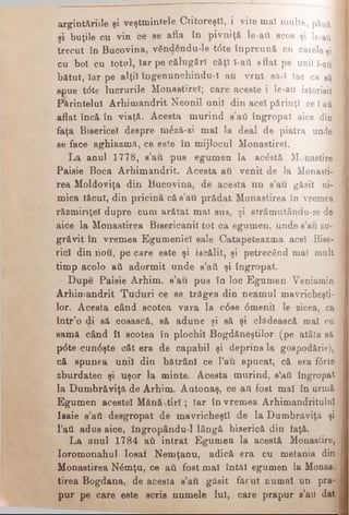 argintăriile şi veştmintele Ctitoreşti, i vite maî multe, pănă ]
şi buţile cu vin ce se afla în pivniţă le-au scos şi le-aii
trecut în Bucovina, vSndendu-le t6te înpreună cu carele şi
cu bol cu totul, îar pe călugări căţî î-ait 8flat pe unii î-au
bătut, Iar pe alţii îngenunchindu-i au vrut să-î tae ca să ;
spue tdte lucrurile Monastire!; care aceste i le-au istorisit
Părintelui Arhimandrit Neonil unii din aceî părinţi ce l-aft
aflat încă în viaţă. Acesta murind s’aii îngropat aice din
faţa Bisericel despre mdză-zi mal la deal de piatra unde .
se face aghiazmă, ce este în mijlocul Monastirel.
La anul 1778, s’au. pus egumen la acostă Monastire
Paisie Boca Arhimandrit. Acesta au venit de la Monasti-
rea Moldoviţa din Bucovina, de acesta nu s’au găsit ni­
mica tăcut, din pricină că s’au prădat Monastirea în vremea
răzmiriţel dupre cum arătat ma) sus, şi strămutându-se de
aice la Monastirea Bisericanil tot ca egumen, unde s’au zu­
grăvit în vremea Egumeniei sale Catapeteazma aceî Bise­
rici din nou, pe care este şi iscălit, şi petrecând maî mult
timp acolo aâ adormit unde s’aă şi îngropat.
Dupe Paisie Arhim. s’au pus în loc Egumen Veniamin
Arhimandrit Tuduri ce se trăgea din neamul mavricheşti-
lor. Acesta când scotea vara la cdse dmenil le zicea, ca
într’o di să cosască, să adune şi să şi clădească mal cu
samă când îl scotea in plochil Bogdăneştilor (pe atâta sâ
pdte cundşte cât era de capabil şi deprins la gospodărie),
că spunea unii din bătrâni ce l’au apucat, că era fdrte
zburdatec şi uşor la minte. Acesta murind, s’ati îngropat
la Dumbrăviţă de Arhim. Antonaş, ce aii fost mal în urmă
Egumen acestei Mănăstiri; Tar în vremea Arhimandritului
Isaie s’ati desgropat de mavricheştî de la Dumbrăviţă şi
l’ati adus aice, îngropându-1 lângă biserică din faţă.
La anul 1784 ati intrat Egumen la acestă Monastire,
Ioromonahul Iosaf Nemţanu, adică era cu metania din
Monastirea Ndmţu, ce ati fost mal întăi egumen la Monas.
tirea Bogdana, de acesta s’au găsit făcut numai un pra­
pur pe care este scris numele Iul, care prapur s’aii dat
 