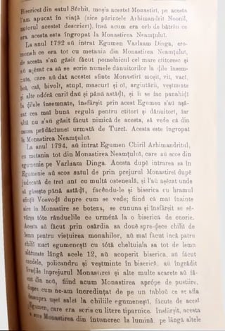 B{jjgericel din eatul Sârbii, moşia acestei Monastirl, pe acesta
J I'em apucat în viaţă (zice părintele Arhimandrit Noonil,
I -uiorul acestei descrieri), însă acum era orb de bătrân ce
Ifera» acesta este îngropat Ia Monaetirea Neamţului.
B La anul 1792 aii intrat Egumen Varlaam Dinga, ero-
I monah ce era tot cu metania din Monaetirea Neamţului,
de acesta s’aii găsit f&cut pomelnicul cel mare ctitoresc şi
Ιού a-Szat ca să se scrie numele dănuitorilor la <}ile însem-
K gte care aii dat acestei sfinte Monastirl moşii, vil, vaci,
Bol cal, bivoli, stupi, mascuri şi ol, argintării, veştminte
B alte od<5ră carii daii şi pănă astă<Jl, şi ii se fac panahiijl
■la filele însemnate, însfârşit prin acest Egumen s’ati aşă-
B at cea mal bună regulă pentru ctitori şi d&nuitorl, Iar
Kdtâ nu s’au găsit făcut nimică de acesta, să vede că din
Kauea prădăclunel urmată de Turci. Acesta este îngropat
B a Monaetirea Neamţului.
■ La anul 1794, aii intrat Egumen Chirii Arhimandritul,
Bcu metania tot din Monaetirea Neamţului, care au scos din
Begumenie pe Varlaam Dinga. Acesta dupâ intrarea sa în
B&umenie aii scos satul dtf prin prejurul Monastirel după
judecată de trei ani cu multă osteneală, şi l’au aşezat unde
ώ găseşte pănă astăzi, făcându-le şi biserica cu hramul
[sfinţii Voevo^l dupre cum se vede; fiind că mal înainte
[«ce în Monastire se boteza, se cununa şi Însfârşit se 86-
vârşa t6te rănduelile ce urm£ză la o biserică de enorie.
■Acesta aii făcut prin os&rdia sa doufi spre-dece chilii de
■lemn pentru vieţuirea monahilor, aCi mal făcut încă patru
Bchilil mari egumeneşti cu t0tă cheltuiala ea tot de lemn
i alăturate lângă acele 12, aii acoperit biserica, aii f&cut
I candele, policandru şi veştminte în biserică, au îngrădit
I hvedile înprejurul Monaslirei şi alte multe acarete aii fă-
"in ηού, fiind acum Monaetirea apr6pe de pustiire,
pre cum ne-am încredinţat de pe un tabloii ce ee afla
*uPra salel la chiliile egumeneşti, făcute de acest
care era scris cu litere tiparnice. Insfârşit, acesta
din întunerec la lumină, pe lângă altele
gBumen
i scos
 