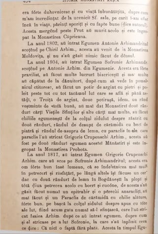 era fdrte duhovnicesc şi cu viaţă înbunătăţită, dupre cum
m’am încredinţat de la ucenicii Sf. sale, pe cari! î-am aflat
încă în viaţă, părinţî sporiţ! şi cu fapte bune (dice autorul).
Acesta mergând peste Prut au murit acolo şi este ÎDgro·;
pat la Monastirea Căprieana.
La anul 1802, au intrat Egumen Antonie Arhimandritul
scoţând pe Chirii Arhim., acesta au venit de la Monastirea
Moldoviţa, şi nu s’ati găsit nimic făcut de dânsul.
La anul 1804, au intrat Egumen Sofronie Arhimandr.
scoţând pe Antonie Arhim. din Egumenie. Acesta era fdrte
pravilist, ati făcut multe lucrur! bisericeşti şi mai multe
ati căpătat de la dănuitorl, după cum să vede în pomel­
nicul ctitoresc, ati făcut un potir de argint cu pietri şi po*
leit peste tot cu tot tacămul lui care se află şi până as·
tă<ţî, o Troiţă de argint, doue potiraşă, idem, un rând
veştminte de stofă bună, ati mal dat Monastirel două rân­
duri cărţi Vieţile Sfinţilor şi alte cărţi mal multe, au făcut
chiliile egumeneşti de la colţul zidului despre răsărit cu
doue rânduri, rândul de desupt de cărămidă cu beci de
piatră şi rândul de-asupra de lemn, cu paraclis în e!e; care
paraclis Tail stricat Grigorie Crupenschi Arhim., acesta aă
fost pe doufi rânduri egumen acestei Mănăstiri şi este în­
gropat la Monastirea Probota.
La anul 1817, ati intrat Egumen Grigorie Crupenschi
Arhim. care ati scos pe Sofronie Arhimandritul; acesta era
om fdrte bun însă lumean, că se îndeletnicea mal mult
în petreceri şi răsfăţărl, pe lâogă altele îşi făcuse un cer'
dac cu două rânduri de lemn în BogdăneştI la plop! şi
tdtă diua petrecea acolo cu boerl şi cucdne, de acesta s’aă
găsit făcut numai un epitrahir şi o pfirechi anaracliţl, ati
mal făcut şi un Paraclis de cărămidă cu chilie alăture,
fdrte bun. pe başcă la colţul zidului despre apus cu tdte
ale lui, fiind acum gata numai să-l sfinţască, care l'ati stri­
cat Isaiea Arhim. dupg ce ati intrat egumen, dupre cum
şi el stricase pe a lui Sofronie, la care s’ati înplinit ceea
ce 4ice : Că nici o faptă fără plata. Acesta în timpul Egu-
T W T ΐ 3 ΐ υ Κ ( Λ r a v i i A o i i n c i κ λ ^ α
 