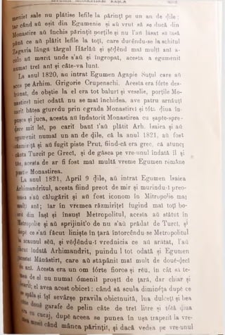 nenieî aale nu plfttise lefile la părinţi pe un an de (file;
tx când ati eşit din Egumenie şi ati vrut să ee ducă din
jjonaetire aii închis părinţii porţile şi nu l’ati lăsat eă lasă
pjnă ce afi plătit lefile la toţi, care duc£ndu-ee la schitul
2igavia lângă târgul H&rlăii şi şâ^nd mal mulţi an! a-
polo aii murit unde s’aii şi îngropat, acesta a egumenit
noma! treî an! şi câte-va luni.
La aoul 1820, an intrat Egumen Agapie Suţul care aii
JC08 pe Arhim. Grigorie Crupenschi. Acesta era f<Srte des­
tinat, de obştie la el era tot baluri şi veselie, porţile Mo-
uastirel nici odată nu se mal închidea, ave patru arnăuţ!
eari! bătea gluredu prin ograda Monastire! şi t6ta <}iua în-
puşca şi juca, acesta ati îndatorit Monastirea cu şapte-spre-
Ijece mi! leî, pe cari! ban! î’ati plătit Arh. Isaiea şi aii
Kamenit numai un an de φΐβ, că la anul 1821, ati fost
M z m ir iţ ă şi ati fugit piste Prut, fiind-că era grec, cft atunci
TfllutaTurci! pe Grec!, şi de gftsea pe vre-unul îndată îl şi
[tie acesta de ar fi fost mal multă vreme Egumen rămâne
jitie Monastirea.
(La anul 1821, April 9 <}ile, aii intrat Egumen Ieaiea
Arhimandritul, acesta fiind preot de mir şi murindu-1 preo­
ţea sati călugărit şi ati fost iconom în Mitropolie mai
biţi an!; Iar în vremea răzmiriţe! fugind mal toţ! bo-
bril din Iaşi şi însnş! Metropolitul, acesta ati stătut în
ktropolie şi aii sprijinit’o de nu s’aCi prădat de Turci, ş1
_pp6 cee’ati făcut linişte în ţară întorcându se Metropolitul
■ scaunul βδΰ, şi v&(j6ndu-l vrednicia ce ati arfttat, l’aii
pcut îndată Arhimandrit, pnindn 1tot odată şi Egumen
■petei Mănăstiri, care ati stăpânit mal mult de dou^ecl
ani. Acesta era un om f<5rte fioros şi r6u, în cât sft te-
de el nu numai όmenii proşti de ţarft, dar chiar şi
k 0ri^ ®1ave,a acest obicei: când să. scula dimin£ţa dupS ce
^ M eevârşe pravila obicinuită, lua dulceţî şi bea
pi Sar*fe de pelin câte de treî litre şi t0tă φαί
^taj, dupg aceea se punea în uşa trapezil la vre-
. când mânca părinţi!, şi dacă vedea pe vre­unul
 