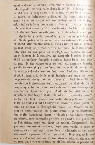 eşind mal nainte luând cu sine vre o bucată de pită sati I
mămăliga din trapeză, ca să ducă la chilie, în dată poronce 1
ca să-l pue la canon sati îl şi bătea, că era fdrte lesnicios ]
la acdsta, ca îndrăznesc a φ’οβ, că în timpul cât a egir |
menit de au scăpat doi sau trei părinţi ne bătuţi de dân" .·
sul, când să înfuria răcne cât un leii şi nu cruţa nici be" |
trân nici tSnâr, une ori da de mâncat şi de beut pre mult’ |
Iară alte ori făcea pe călugări de răbda câte tre! sau pa­
tru săptemânl şi le da numai borş cu bostan şi brânză de 1
ol câte de patru sau cinci ani roşie ca catranul, fdrte multe 1
ol având atuncea Mănăstirea, avea când păstra şi brânza 1
pe mal mulţi a n i; însă pentru scurtime, le lăsăm aceste
tdte, cine va ceti pdte să înţeldgă.........Acesta au făcut |
multe lucruri în Monastire, au acoperit biserica la anul ]
1823, au. prefăcut fereştile bisericel făcendu-le mal mari i
cu gratii de fier dupre cum se ved, aii zugrăvit biserica 1
pe dinlăuntru şi pe dinafară, au acoperit clopotniţa, aii ]
făcut clopotul cel mare, aii făcut un rând de chilii de că- i
rămidă lângă zid, de la pdrtă înainte spre apus, cu beciu
de piatră de desupt; au mal făcut alt rând de chilii tot j
de cărămidă de-asupra celor ctitoreşti ce sînt de piatră j
despre apus, înpreună cu doue sale mari, una de-aeupra şi j
uiia de desupt, ati făcut şi alt rând mic de chilii tot de că- 1
rămidă ce sînt despre răsărit la oltarul bisericel şi prosco-
media; ati făcut veşminte mal multe, două policandre unul j
mare de aramă suflat cu argint şi unul de lemn poleit cu j
aur, aii ferecat o Evanghelie mare de Neamţ cu ar- ι
gint în sirmă poleită cn pietre scumpe şi cu finefturl şi
alte multe lucruri aii făcut în biserică. Αύ adaos trapezei]
cu pităria, care cărămidă părinţii aii cărat’o din paraclisu
ce l*ati stricat, care era făcut de Arhim. Crupenschi, du-1
pre cum am arătat mal sus, după care venim a arăta şi
acdsta, că aii mal oprit a se face o sihăstrie ce era să se |
clădească la poeana Iul loan pe părăul Răşcuţa, unde era
acum strâns tot materialul trebuitor şi tdtă cheltueala a-
dunată. dând voe să se facă la alt loc, adecă la poeana Li-
 