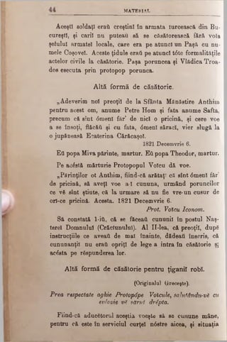 MATERIAL
AoeştI soldaţi eraţi creştini în armata turcească din Bu­
cureşti, şi carii nu puteau ,să se căsătorească fără voia
şefului armatei locale, care era pe atunci un Paşă cu nu­
mele Coşoveî. Aceste ţidule erati pe atunci t<5te formalităţile
actelor civile la căsătorie. Paşa poruncea şi Vlădica Troa-
dos esecuta prin protopop porunca.
Altă formă de căsătorie.
„Adeverim noi preoţii de la Sfânta Mănăstire Anthim
pentru acest om, anume Petre Hom şi fata anume Safta,
precum că sînt 6menl făr’ de nici o pricină, şi cere voe
a se însoţi, flăcăii şi cu fata, <5menl săraci, vier slugă la
ojupfineasă Ecaterina Cărăcaşol.
1821 Decemvrie 6.
Εΰ popa Miva părinte, martur. Εύ popa Theodor, martur.
Pe acâstă mărturie Protopopul Volcu dă voe.
„Părinţilor ot Anthim, fiind-că arătaţi că sînt <5menl făr’
de pricină, să aveţi voe a l cununa, urmând poruncilor
ce νδ sînt ştiute, că la urmare să nu fie vre-un cusur de
orî-ce pricină. Acesta. 1821 Decemvrie 6.
Prot. Votcu Iconom.
Să constată l -ίύ, că se făceaţi cununii în postul Naş-
terel Domnului (Crăciunului). Al II-lea, că preoţii, dup6
inetrucţiile ce aveaii de mal înainte, dădeati înscris, că
cununanţil nu erati opriţi de lege a intra în căsătorie şi
acesta pe răspunderea lor.
Altă formă de căsătorie pentru ţiganii robi.
(Originalul Greceşte).
Prea respectate aghie Protopâpe Voicule, sahitândiA-vă cu
evlavie v8 sărut drSpta.
Fiind-că aducătorul aceştia voeşte să se cunune mâne,
pentru că este în serviciul curţel n6stre aicea, şi situaţia
 
