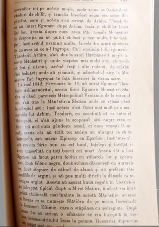 povanilor tot pe BC^etii moşie, unde scum se făcuse done
rânduri de chilii, şi temelia bisericeî acum era ηοόββ din
pământ, care şi acesta s’ati stricat de Arhim. Theodorit
ce aâ intrat Egumen dupâ Arhim. Isaia şi chiliilor le-afi
dat foc. Acesta dupre cum avea t6te moşiile Monastirel
(o deeposiţia sa aii putut să facă şi mal multe înbuoătă-
ţjrl; ΐηβδ având neamuri multe, la cele din urmă aii rămas
ie nu avea cu ce a-I îngropa. Că ! scoţindu-1 din egumenie
T h e o d o rit Arhim., s’ati dus la satul Hărmăneştil, moşia a-
LeeeteSMănăstiri şi unde vieţuise mal mulţi ani, că acolo
Ufl fost şi născut, având fraţi i alte rudenii, de scârbă
l'aii bolnăvit unde aii şi murit, şi aducfcndu-1 aice la Mo-
fcstire l'aft îngropat în faţa bisericeî la strana mare.
■L a anul 1842, Fevruarie în 10, aii intrat Egumen Theo-
■orit Arhimandritul, acesta fiind Egumen Monastirel Sla-
’ tiDH şi dând paretesis Metropolitul Veniamin de la scaunul
Ί»ΰ. s’aâ tras la Mănăstirea Slatina unde au rămas pănă
sfârşitul său ; însă acesta s’au făcut mal mult prin ma-
Bli-iile lui Arhim. Teodorit, cu socotinţă că va întră el
Itropolit, ci n’ati ajuns la scoposul seu dupre ceea ce
f e e ; (că nu-icum gândeşte omul, ci cum vroeşte Dom*
Λ1), acesta cât au trăit tot ac6sta aii alungat ca să fie
'.etropolit, sati macar Episcop cu Eparhie ; însă între al­
lele era om f<5rte bun cu cel buni, înţelept şi învăţat şi
|vea cunoştinţă cu toţi boeril cel mari Acesta cât a fost
igumen aâ făcut patru fel6ne cu stiharele lor şi epetra-
|ire, două fel6ne negre, două stihare diaconeşti cu aurarele
ţ i două sfeşnice de vâhod de alamă şi aâ prefăcut t6te
*dilile de argint, şi ati pus mulţi diriclil la d&nsele că nu
fugea argint. Acesta atl aşazat buna regulă în biserică şi
F îndreptat tipicul după aM-rel Slatina, fiind·că era f6rte
rândueală mal înainte la acostă Mănăstire, aA scos
■jOeana ce se numeşte Sl&ti<5ra de pe moşia Boroaia d®
B in om u l Eftimie care o stăpânea cu nedreptate. Dupfc
T ? ^ stricat o sihăstrie ce era începută în vre-
_ r llniandritulul Isaia la poiana lîusc&nel, dupre cum
 