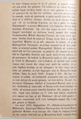 în care vieţuea acum ca la 12 părinţT, şi te m e lia biseri.l
cel era sc<5să din pământ. Că îndată ce aii i n t r a t E g u m e n
acostă faptă aii fâcut întăî, că aii scos părinţii d e aco lo ar
βύ poroncit de aă dat foc chiliilor, cari s’au p r e f ă c u t td te
în cenuşă, unde să păstrează şi pănă astădl te m e liile bise-
riceî şi a chiliilor ruinate. Acesta ca să şl ajungă la sco­
pul :δΰ ce tot-dăuna îl poftea, aii dat o parte d e moşia
Hărmăneştiî, a acestei Mănăstiri, luî Costache Sturza fiind
ministru dirăuntru La cele din urmă la anul 1848, în
timpul revoluţiei ce rădicase boeril aceştiî ţări asupra
Domnitorului Mihail Sturdza Voevod, au vrut acest egu­
men, învitat fiind de numitul Domn, ca să facă şi p e Me­
tropolitul Meletie ce se afla atuncea în scaun, ca şi pe
Metropolitul Veniamin, să-şi lase scaunul şi să dea para-
tesis, şi simţind acesta Metropolitul Meletie au trimis co*
mieul βδύ de l’att ecsecutat, ca pănă în 24 ciasurl să nu se
afle în Capitalie, fiind-că mal mult acolo îl era şiderea, ci
să pornească de îndată la Monas*ire unde se afla egumen,:
şi viind la Monastire s’aii bolnăvit, şi zăcând mal multă
vreme s’aii trecut din viaţă mal mult de scârbă, că nu
ş’au înplinit dorinţa ce aii alungat’o în t<5tă viaţa cât aii
trăit pe pământ, şi s’aii îngropat aice în Monastire lângă
Arhim. Isaia la anul 1848, August 6 <Jile. Să face cu
noscut şi acesta, că fondatorii pomenite! mal sus sihăstrii
ce s’aii stricat de acest egumen, aii fost Arhim. Neonil, du­
hovnicul Gherman, Sârbul şi Iconomul Manuil, carii cu a
lor cheltuială şi osteneală se făcuse acele două rânduri de
chilii, să scosese acum temelia bisericel din pământ şi al­
tele, dup6 care stricare nu li s’aii mal întors cheltuiala
nici macar un ban, şi aii blestemat cât aii trăit pentru a*
semenea nenorocire ce li s’aii întâmplat numai din o sim­
plă pizmă şi răutate.
La anul 1848, Septembrie 18, aflându-se locotenent de
Metropolit, Episcopul Meletie Stavropoleos, în locul Metro*
politulul Meletie ce se trecuse din viaţă în vremea holera
ce aii urmat într’acel an, şi Monastirea fiind vacantă după
 