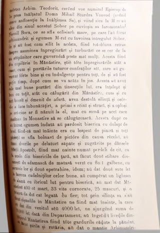 jartea Arhim. Teodorit, cerând voe numitul Episcop de
ji prea înălţatul Domn Mihail Sturdza Voevod (av6n3
L ,are anfloenţie Ia ÎD&Iţimea Sa), şi viind aice la Mre βΰ
i]ee din sinul acestui Sobor pe cuvioşia sa Ieromonahul
■eonii Boca, ce se a fla eclisiarh mare, pe care I’ati fdcut
Kiiuandrit şi egumen M-reÎ cu învoirea întregului Sobor,
B şi aii fost cam silit Ia acdsta, fiind tut-d£una retras
lgepre aseminea înpregiurărl ţi turburftrl ce se cer de la
■ gtăpânitor care guverndză peste mal mulţi. Acesta fiind
Jin copilărie în Mănăstire, şti& tdte înpregiurfirile atât a
Lge^ cum şi purtările tuturor confraţilor βδϊ, care aO gu-
L r n a t fdrte bine şi cu Indulgenţe pentru toţi, de şi ati fost
ţoţin timp, dupe cum se va arăta în jos. Acesta ati avut
Lie maî bune purtări din tinereţile luî, era înţelept şi
| q q c u toţiî, atât cu călugării din Mănăstire, cum şi cu
|oţl boeriî şi dmenil de afară, avea destulă silinţă şi os€r-
lie a face înbunătâţiri, a primi s rSinî şi săraci, şi a oploşi
Jp4ori-cine ar fi năzuit la el, mal cu samă pe acel care
jiânea în Monastire să se călugărească. Acesta dupe ce
k intrat egumen îndată au pardosit biserica cu dulapi de
Jd, fiind-că maî fnâinte era cu lespezi de pia.ră şi toţi
jiiţii se afla bolnavi de picîdre din causa rficeld, aii
cot dverile pe delaturl săpate şi zugrăvite pe d&nsele
‘nţil Apostoli, fiind mal nainte numai p*rdeli de cit, ca
bilele din bisericile de ţară, ati făcut douft stihare dia-
JBţtl de adamască de matasă verzi cu flo l galbene, cu
jwle lor şi dou6 epetrahire, idem; avi dat doufe sute lei
facerea cadelniţilor celor bune, ati cumpărat un lighean
Jiiamâ cu ibricul luî pentru biserică, ati mal dat M&-
400 oî mari, 33 vite cornorate, 25 mascuri, şi o
P ^ doî cai legată, iu fier; tot prin silinţa sa s’au
in Mănăstire ne fiind mal înainte, la care
venitul β6Λ 4000 lei, ne ajucgend suma de
V/}®' ^ată din Departament; ati îngrfcdt liveziledin-
^ ^ ^ ^ t i r e a fiind tdte gardurile căzute la pământ,
ţunle şi rotăria, ati dat o mantie Arhimandri-
 