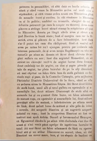 petrecea ίο preumblări, că altă dată cu lunile zftbovia pe
afară şi când venea la Monastire şedea cel m ult câte o 
săptăm ână; şi cătă vreme şedea acasă era M ănăstirea plină 1
de musafir: boerl şi cuc6ne, în cât rămăsese în Mănăstire
ca şi în politie; um blări cu trăsurile, alergări de cal şi |
feliurite petreceri (pe care le acopăr cu tăcerea). Avea mare
plăcere a strânge boerl săraci rămaşi la scăpăciuoe şi’l ţin& j
în Mănăstire. Acesta pe lângă altele avea şi râvnă a ee 1
ţină Biserica în bună sta re; însă el mergea cam rar la Bi- J
serică, avea şi plăcere de a face înbunătăţirl, înse daci 1
s’ar fi putut tot cam din chilipiruri, fiind·că venitul ce-1 fl
avea pe mâna lui nu'l ajungea pentru particularele sale 1
interese personale, de şi avea moşia Bogdăneştil cu t<5te co- 1
tunurile pe săma sa. Acesta au făcut două chivote de ar- J
gint suflate cu au r; însă din argintul Monastirel, că aâ 1
stricat un chivoţăi vechiu de argint lucrat ftirte frumos,
două cadelniţl tot de argint, un disc şi şapte părechl pof- 1
tale de argint, Iar plata lucrului de pe la alţi dănuitorl, j
aâ mal căpătat un felon f<5rte bun de stofă galbănă cu fio- a
ricele roşi! şi pase, de la Costache Catargiu, prin mijlocirea 1
Părintelui Dimitrie Duhovnicul de la Săcu, când se afla 1
cu şederea aicea în Monaetirea Râşca. Au făcut două fel<5ne ·
de stofă bună, unul alb şi unul galbăn cu epetrahiile şi a- I
naracliţile lor, două stihare DiaconeştI de stofă albă cu 1
aurarele lor şi cu şireturi f<5rte bune, un felon adamască
de matasă roşu, cu epetrahir şi anaracliţile Iul, două stihare J
preoţăştl albe de matasă, o înbrăcăminte pe sfânta masă 1
de lână, două şaluri bune de mătasă şi alte p<51e de ic<5ne 1
i cevrele. Au acoperit Biserica şi au zugrăvit acoperă- I
mântui cu ro şu ; însă la acoperirea Bisericeî au fost os- j
tenitorî mal mult Arhim. Neonil şi Ieromonahul Ermogen 1
că Egum enul dându-le pe sămă t<5tă cheltuiala s’au dus de j
acasă şi n’aâ venit pănă apr<5pe de ieprăvirea lucrului în j
totul. Αύ mal făcut un felon adamască de lână cu epetra-1
hirul βδΰ şi un stihar Diaconesc cu aurari, idem, aâ dat 1
Bisericeî un covor mare, bun, şi un sfeşnic de bacfont ca I
 