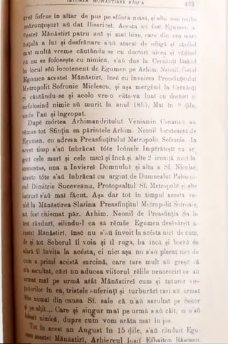 m m i w i a MUWA STIR El RAŞCA
Iţreî fofeze în altar de pus pe sfânta masă, şi alte mal multe
Lărunţuşurl a* dat Bisericel. Acesta aii fost Egumen a-
ŞeStel Mănăstiri patru anî şi mal bine, care din cea mare
luţalft a luî şi desfrftnare e’afi atacat de oftigft şi zăcând
oftl multâ vreme c&utâudu se cu doctor! aicea şi v5(}6nd
că nu se foJoeeşte cu nimică, s’afl dus la Cernăuţi lAiănd
In locul βδύ locotenent de Egumen pe Arhim. Neonil, fostul
fegumen acestei Mănăstiri, însfi cu învoirea Preos6nţitulul
ifetropolit Sofronie Midescu, şi aşa mergând la Cernăuţi
«i căutându-ee şi acolo vre-o câte-va luni cu doctori şi
Eefolosind nimic ati m urit la anul 1855, Mai in 9 φΐβ,
unde l’att şi îngropat.
|D up8 mdrtea Arhimandritului Veniamin Cananăd aă
Mmas tot Sfinţia sa părintele Arhim. Neonil locotenent de
Îfcrumeii, cu adresa Preasfinţitulul Metropolit Sofronie. In
Lest timp s’atL înbrăcat t6te Ic<5nele împărăteşti cu ar
lint cele mari şi cele mici şi încă şi alte 2 iconiţă mici la
feonostas, una a Invierel Domnului şi alta a Sf. Nicolae,
acesto t6te s’av* înbrăcat cu argint de Dumnealui Paharni­
cul Dimitrie Suceveana, Protopsaltul Sf. Metropolit şi alte
racruri e’aâ mal făcut. Aşa dar tot în timpul acesta ve-
nidla Mănăstirea Slatina Preasfinţitul Metropolit Sofronie,
aii fost chiemat păr. Arhim. Neonil de Preasfinţia Sa în
trei rânduri, silindu-l ca sâ rSmâe Egumen desăvârşit a·
ceste! Mănăstiri, îns€ nu s’ittt învoit la ac£sta nici de cum,
de şi tot Soborul îl voia şi îl ruga, ba încă şi boeriî de
*for&îl invita la acesta, ci nici aşa nu s'avi plecat nici de
cum a primi ac&t& sarcină, care tare mult ati greşit că
Q&ascultat, căci nn aducea viitorul rfilile nenorociri ce aă
urmat mal pe urm ă atât M&năstirel cum şi tuturor vie­
ţuitorilor în ea, tristele suferinţl şi turburărl cari avi urmat
fte numai din causa Sf. sale că n’aft ascultat pe Sobor
^ pealţii..,. Care şi singur m al pe urm ă a’ati căit, ci n'afi
I ont nimică, dupre cum vom arăta mai în jos.
°t ace*t an A ugust în 15 <Jile, s’ad rânduit Egu*
B M B lIfaiitirlţ A rhiereul loaif Efh&it/m Ră^anu.
 
