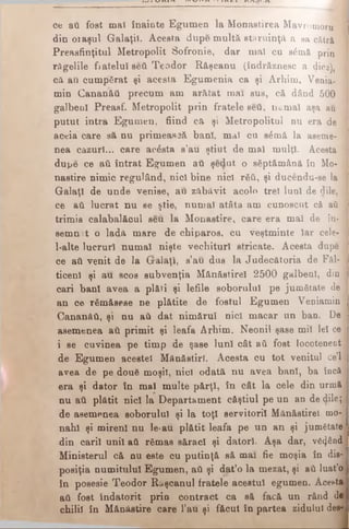 ce aâ fost mal înainte Egumen la Monaetirea Mavrotnoru %
din oraşul Galaţii. Acesta dupe m ultă stăruinţă a ea cătră 1
Preasfinţitul Metropolit Sofronie, dar mal cu sămă prin 1
răgelile fiatelu! seâ Teodor Răşcanu (îndrăznesc a dioa), Jj
că aâ cumpărat şi acesta Egum enia ca şi Arbim. Venia- 1
min Cananăâ precum am arătat mai sus, că dând 500 M
galbeni Preasf. Metropolit prin fratele seâ, numai aşa au ]
putut intra Egumen, fiind că şi Metropolitul nu era de I
aceia care să nu primească bani, mal cu s£mă la aseme- I
nea cazuri... care acesta s’au ştiut de mal mulţi. Acesta j
dupe ce aâ intrat Egumen aâ şedut o săptămână în Mo- 1
nastire nimic regulând, nici bine nici răâ, şi ducendu-se la I
Galaţi de unde venise, au zăbăvit acolo trei luni de dile, 4
ce aâ lucrat nu se ştie, num ai atâta am cunoscut cft aâ 1
trimis calabalficul seu la Monastire, care era mal de în·
semn t o lada mare de chiparos, cu veştminte Iar cele- 1
l-alte lucruri num ai nişte vechituri stricate. Acesta dupe .1
ce aâ venit de la Gralaţi, s’au dus la Judecătoria de Făl-1
ticenl şi au scos subvenţia Mănăstirel 2500 galbeni, din I
cari bani avea a plăti şi lefile soborului pe jumătate de
an ce rămăsese ne plătite de fostul Egumen Veniamin j
Cananăâ, şi nu aâ dat nim ărul nici macar un ban. De
asemenea aâ primit şi leafa Arhim. Neonil şase mii lei ce j
i se cuvinea pe timp de şase luni cât aâ fost locotenent
de Egumen acestei Mănăstiri. Acesta cu tot venitul ce’l j
avea de pe două moşii, nici odată nu avea bani, ba încă -j
era şi dator în mal multe părţi, în câtlacele din urmă
nu aâ plătit nici la Departament căştiul peun ande dile;
de asemenea soborului şi la toţi servitorii Mănăstirel mo­
nahi şi mireni nu le*au plătit leafa pe un an şi jumătate j
din carii unii aâ rămas săraci şi datori. Aşa dar,văzând
Ministerul că nu este cu putinţă să mai fiemoşia în dis-
posiţia numitului Egumen, aâ şi dat’o la mezat, şi aâ luat’o
în posesie Teodor Raşcanul fratele acestui egumen. Acesta
aâ fost îndatorit prin contract ca să facă un rftnd de
chilii în Mănăstire care l’au şi f&cut în partea zidului des-
 