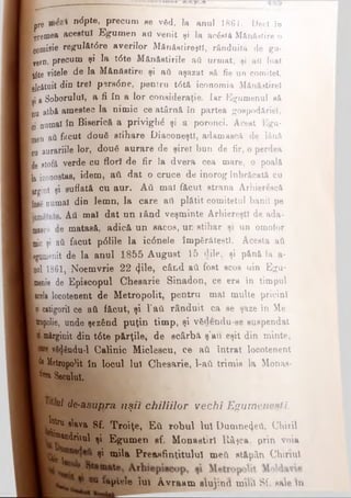 Ipre n(5Pte- pw cum ee vfid, la anul 1861. Dec! to I
L remea acestui Egumen art venit şi la acăstă Mănăstire o
■comisie regulăt<5re averilor Mănăstireşti, rânduită de gu*
1 yern, precum şi la. t<5te Mănăstirile aâ urmat, şi art luat
Itfte vitele de la Mănăstire şi aâ aşazat să fie un comitet,
tlcătuit din trei psrs0ne, pentru t6tă iconomia Mănăitirel
[ţi â Soborului, a fi în a lor consideraţie. Iar Egumenul să
■Au albă amestec la nimic ce atârni în partea gospodăriei,
Ici numai în Biserică a privigh^ şi a poronci. Acest Egu-
Ljen aâ fecut dou6 stihare DiaconeştI, adamască de lână
cu aurăriile lor, douâ aurare de şiret bun de fir, o perdea
ide stofă verde cu flori de fir Ia dvera cea mare, o poală
[la iconostas, idem, atl dat o cruce de inorog înbrăcată cu
Krgiut şi suflată cu aur. Aâ mal făcut strana Arhierâscă
(fose numai din lemn, la care aâ plătit comitetul banii pe
. Aâ mal dat un rând veşminte Arhiereşti de ada-
■mase;'! de matasă, adică un sacos, un stihar şi un omoior
[mic şi aâ făcut p61ile la ic6nele împărăteşti. Acesta aâ
Bgamenit de la anul 1855 August 15 dile, şi pănă la a-
■pol 1861, Noemvrie 22 4^°* când aâ fost scos uin Egu­
menie de Episcopul Chesarie Sinadon, ce era în timpul
■acela locotenent de Metropolit, pentru mal multe pricini
ţi catigorii ce aâ f&cut, şi l’&â rânduit ca se şaze in Me
popolie, unde şez&nd puţin timp, şi vfidendu-se suspendat
I mirginit din t6te părţile, de scârbă ş'au eşit din minte,
vfi^ându*l Calinic Miclescu, ce aâ întrat locotenent
k HetropoHt în locul lui Chesarie, 1-aâ trimis la Monas-
j*1* Secolul.
^ de-asu/^ra uşii chiliilor vechi Egumeneşti. |
m m p ie ie iu i a v r a a m slu jin d m ii Λ ΒΓ sale m
W i elava Sf. Troiţe, Ε ύ robul Iul Damne4eâ, Chirii
JW&ndriul şi Egumen sf. M onastirl Râţca. prin voia
şi m ila Preasfinţitului meft stăpân Chinul1
m m i.* .i «. —,--- ■-------■------- — ■------------------ ■--------- ■-
 