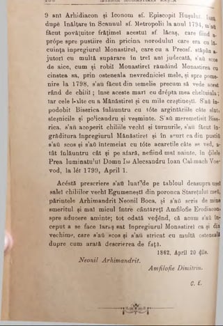 9 anî Arhidiacon şi IcoQom sf. Episcopii Huşului. [ar* J
dup© înălţare în Scaunul sf. Metropolis la anul 1794, tn’ati 1
f&cut povăţuitor frăţimeî acestui sf. lăcaş, care fiind a. ■
pr6pe spre pustiire din pricina norodului care era cu la. ’
cuinţa înpregiurul Monastire!, care cu a Preosf. stăpân &.
jutorl cu multă supărare în trei ani judecată, a’aii scos ]
de aice, cum şi robii Monastire! rămăind Monastirea cu
cinstea sa, prin osteneala nevredniciei mele, şi spre pom©. ]
nire la 1798, s’au făcut din temelie precum să vede acest
rând de cbili!; înse aceste mar! cu dr^pta mea cheltuiala;
Iar cele l-alte cu a Mănăstire! şi cu mile creştineşti. S’ati în-
podobit Biserica înlăuntru cu t6te argintăriile câte sînt,
eteşnicile şi poHcandru şi veşminte. S’aii meremetisit Bise­
rica, s’au acoperit chiliile vechî şi turnurile, s’au făcut în­
grăditura înpregiurul Mănăstirel şi în scurt ca din pustiii
s’aâ scos şi s’aii întemeiat cu t<5te acaretile câte se ved, a-
tât înlăuntru cât şi pe afară, nefiind mal nainte, în «ţilele
Prea luminatului Domn Ιω Alecsandru loan Calimach Voe­
vod, la l£t 1799, April 1.
Acostă prescriere s’au luat^de pe tabloul deasupra uşel
salel chiliilor vech! Egumeneşti din poronca Stareţului meiŞj
părintele Arhimandrit Neonil Boca, şi s’ati scris de mine
smeritul şi mal micul între cântăreţi Amfilofie Erodiaconjj
spre aducere aminte; tot odată vetjând, că acum s’aii far
ceput a se face laraş sat înpregiurul Monastire! ca şi din'
vechime, care s’ati scos şi s’au stricat cu multă ostenealfl
dupre cum arată descrierea de faţa.
1862, April 20 «Jile.
Neonil Arhimandrit.
Amfilofie Dimitriu.
Q. E.
 
