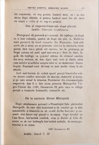 p e n t r u d r e p t u l b is e r ic e s c r o m â n
luî cunoscută, vS rog pentru hatârul meu, să i se dea
răvaş după obiceîu, şi pentru hatârul mefi din ale mele
ve trimit o rubla şi vă rog s’o primiţi.
Sînt al respectabilităţei tale slugă plecată,
Iscălit: Gheorghe Grădişleanu.
Protopopul dă poruncă şi-ϊ cunună. Să înţelege, că după
ce a luat rubeaâa, pentru că după cât ştiu, în Moldova
eraύ pecturzle în locul revaşelor din Muntenia; însă atât
acolo cât şi aicea nu se presenta cine-va la căsătoria cătră
preoţi, fără vre-o găină ori curcan, Iar la protopop, pe
lângă curcan ori miel, apoi mal era şi o dare în bani, le­
gală. Să înţelege ca quantul atârna de obrazul omului,
dar ceva trebuea să dea. Apoi mal erau şi dările cătră
casa milelor şi sc61elor asupra celor ce se căsătoreai! dintre
bogaţi. Bogataşil erati divisaţl în mal multe clasa la că­
sătorie.
Încă mal înainte de acăstă epocă preoţii bisericilor ηόβ-
tre ţineaţi condici mitricale de născuţi, căsătoriţi şi morţi,
şi pe care anual le trimitea Protolerieî din circumscripţia
respectivă. Aşa d. e. dau aicea porunca Metropoliel Un-
gro-Vlahiel din 1820, Decemvrie 22, prin care se obligă
preoţii a transcrie botezurile, cununiile etc.
De la cantoria Sfinte! Mitropolii.
După stăpâneasca poruncă a Preasfinţiei Sale părintelui
Metropolit, de care sînt însărcinat a da condici pe la t6te
mănăstirile şi bisericile ce atl enoril de fac botezuri şi cu­
nunii, sînt datori toţi preoţii a îndemna, după izvodul ce
l'am făcut, într’acăstă condică, cum şi dietele şi foile de
zestre ce să vor întâmpla într’acăstă mahala, de aceea po­
runcesc a se urma.
1820 Decemvrie 22.
Isoălit: David C. M.
 