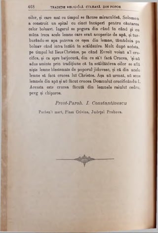 4 6 8 TRADIŢIE REl.lGl0.sA CULEASĂ DIN POPOR
oilor, şi care mal cu timpul ee făcuse miracul6să, Solomon
a construit un spital cu cinci încăperi pentru căutarea
celor bolnavi. îngerul se pogora din când în când s i cu
mâna freca acele lemne care eraâ acoperite de apă, şi tur-
burându-se apa puterea ce eşea din lemne, tămăduia pe
bolnav când intra întâiii în scăldăt<5re. Mult dupâ a c e s ta ,
pe timpul Iul Iisus Christos, pe când Evreii voiau a’l cru­
cifica, şi ca spre batjocură, din ce să’I facă Crucea, ’şi-aâ
adus aminte prin tradiţiune că în scăldăt6rea oilor se află
nişte lemne blestemate de poporul jidovesc, şi că din acele
lemne să facă crucea Iul Christos. Aşa aâ urmat, aâ s c o s
lemnele din apă şi aâ făcut crucea Domnului crucificândul.
Aceasta este crucea făcută din lemnele raiului cedru,
pevg şi chiparos.
P reot-Paroh. I. C o n sta n tin eseu
Puchen’î mari, Plasa Crivina, Judeţul Prahova.
 
