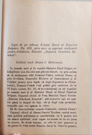 Copie de pe adresa S-tuluÎ Sinod al Bisericel
Bulgare, No. 133, prin care se exprimă mulţumiri
pentru trimiterea Revistei „Biserica Ortodoxă Ro­
mânău.
I u b itu l m e u D o m n C. E rb ic e a n u ,
In numele meii şi în numele Sântului Sinod Bulgar, βύ
îndeplinesc una din cele mal plăcute datorii, ca prin acesta
să νδ mulţumesc atât Domniei-Vdetre, Iubitule Domn, şi
prin D-v6stră, Domnului Ministru al Instruoţiunel şi al
Cultelor pentru acea faptă, că după disposarea sa (Minis­
trului), Domnia-V6stră v'aţî grăbit prin scri80rea de la
20 Iunie curent, No· 63, să ne comunicaţi, cft aţi expediat
pe numele meii şi al Sântului Sinod al Sântei Bisericel
Bulgare, Organul oficial al Prea Sântului Sinod Român
„Biserica Ortodoxă Română", atât numerile cari aii apă­
rut pănă în timpul de faţă, cât şi după cum promiteţl,
numerile cari vor apărea în viitor.
Să fie bine-cuvântat numele Domnului, Iubitule Domn!
Organul oficial al Sântei Biserici Române, vecină nouâ,
care publică activitatea el omnilaterală, va fi pentru noi
un tesaur spiritual. Acel organ nu numai că ne va ţinea
în curent, de acum înainte, cu cele ce s’aii petrecut si
să petrec în viaţa acelei Biserici, darşi in viitor în genere;
 