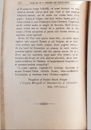 şi de aceea nu încape îndoială, că acest început va con­
tribui să desvolte într’un mod mal vital şi mai simţitor
relaţiunile amicale, cari de acum vor exista între două
pop<5re: Român şi Bulgar, cari sunt strâns legate prin a-
ceeaşl credinţă în unul Dumne4eii Iisus Christos. Cugetând
ast fel, sufletul nostru se umple de bucurie, fiind că che­
marea ndstră este nu numai de a predica, dar şi din
inimi a felicita apropierea şi pacea sub forma cărora se
manifestă aceste raporturi-.
Să dea Cel Prea înalt ajutor întru t<5te, ca acele sacre
legături, între poporul Român şi cel Bulgar, să se întă-
r&ică neclintit, spre binele acestor două pop<5re vecine!
Să dea harul lui Dumnezeii să urmeze în vecii vecilor
puternice legături amicale, atât din partea unora cât şi a
altora, spre a’şl manifesta fapte mari (din inimă), ca să
triumfeze atât la unii cât şi Ia alţii tot adevărul, să se întă­
rească învăţătura lui Christos, să împărăţlască dreptatea şi
să sporească am6rea evangelică!
Ca ac£stă ocasiune, rugându-Ve ferbinte, învocăm şi
asupra Domniei-V6stre, Iubitule Domn, bine-cuventarea
Dumnezeire!, şi rămânem întru Christos rugător;
Preşedinte al S-tulul Sinod Bulgar
f Grigorie Mitropolit al Durostorulul μ Cervenilor.
Sofia, 1894 Iulie, 2.
470 copia db pe o adresă, d b m u l ţ i m i r e
 