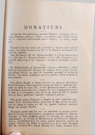 D O N A Ţ I U N I .
Preotul Ilie Paraschivescu, parohul Bisericel parohiale, din co­
muna Buteasca, judeţul Viaşea, cu propriele sale mijloee cumpă­
rând o colinvitra -trebuinciosa acelei biserici, i se aduce mulţu-
miri.
Personele mai jos notate, au contribuit la facerea unor perechi
cununii de argint în val0re de 50 leî la Biserica Bărb&tescu Ve-
chiu din Capitală.
loan Şerbănescu 20 leî. Alexandru Stan 5 1. D na Stanca Sava
10 1. Ilie Stan 5 1. Pândele Dimitrovicl 5 1. Gh. Comănescu 31.
şi Ion R. MarcovicI 5 lei. Tuturor li se aduce căldurose mulţu­
miri,v
Dl. Administrator al Domeniului Coronei, bine-voind a dârui
bisericel cu hramul Sf. Nicolae din comuna Piscu, plasa Jiul de
Jos, judeţul Doljiu, un rând de vestminte preoţeşti în valore de
400 lei, i se aduce mulţămirt publice, pentru acestă trumosă şi
piosă ofranda.
D-na Elena Buşilă, a dăruit bisericel cu patronul Adormirea
Maiceî Domnului (Mavromol) din Galaţi, un rând de veşminte pre­
oţeşti de stotă de atlas lila, cu flori galbene şi anume: un felon,
un epitrahir, doue mânicere, o ipogonatie, trei acopereminte pentru
sf. vase şi o incingetore, t<Ste aceste în va!6re de 700 lei, pentru
care se aduce generdşei donat6re mulţumiri publice.
Din partea sântei Episcopii a Huşilor se aduc căldurose mul­
ţumiri D-luî Dimitrie Goian, domiciliat în Iaşi pentru că a dă­
ruit un clopot în valore de 460 lei, pentru cimiiirul parohiei
Basga din judeţul Fălciu. -
Pers0nele notate mal jos. cari au contribuit cu sumele preve-
ţjkite în dreptul fie·cărui pentru cumpărarea următorelor cărţi bi­
sericeşti, cu litere străbune, adică: O Liturgie, un Apostol, un
Aghiasmatar, un Octoib, un Molitfelnic şi un Prohod al Mântui­
torului, cumperându-se şi un ciubăr pentru botezarea copiilor, şi
anume: Preotul Gh. Gruia a contribuit cu 3 lei. loan Popeanu
20 1. St. Ciochină 20 h Const. Bontăş 13 1. Const. Damian 10 L
W _________________________________________
 