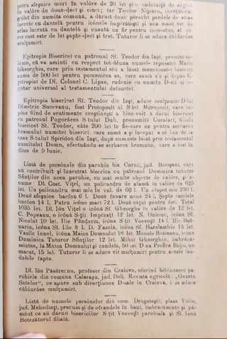 patru sfeşnice inarl în val0re de 20 lei şi o cădelniţa de argint
ţn val0re de doue-(}ecl şi cinci; ia r Teodor Niţescu, învăţătorul
şc0lel din numita comună, a d ăru it două perechi perdele de atlas
lucrate cu dantelă pentru ic6nele îm părăteşti şi una masă tot de
atlas lucrată cu dantelă şi cueută cu fir pentru iconostas, al că­
ror cost este de lei şa p te-cjecl şi trei. T uturor li se aduce căldurose
mulţumiri.
Kpitropia Bisericel cu patronul Sf. Teodor din Iaşi, promite so­
lemn, că va aminti cu respect tot-dăuna numele reposatel Maria
(jheorghiu, care prin testamentul şeii a lăsat mencionatel biserici
suma de 500 lei pentru pomenirea sa, care sumă s'a şi depus E-
pitropiel de Dl. Colonel O. Lipan, rudenie cu numita D-na şi le­
gatar universal al testamentului defunctei.
Epitropia bisericel Sf. Teodor din Iaşi, aduce mulţumiri D-lul
Dimitric Sucevanu, fost Protopsalt al S tei Mitropolii, care în-
pins fiind de sentimente creştineşti a bine-voit a dărui bisericel
cu patronul Pogorârea S tulul D uh, pronumită Curalarl, filiala
bisericel St. Teodor, câte 200 leî în fie-care an pentru serbarea
hramului numitei biserici, care sumă a şi început a să lua de la
casa S-tulul Spiridon din Iaşi, dupe cum este lăsat prin testamentul
numitului Domn, efectuându-ee serbarea hramului, care a fost în
dina de J> Iunie.
Listă de pers0nele din parohia bis. Cornii, jud. Botoşani, cari
an contribuit şi înzestrat biserica cu patronul Duminica tuturor
Sfinţilor din acea parohie, cu mal multe objecte de val0re, şi a-
nume: Dl. Cost. Viţel, un policandru de alamă în valore de 625
lei. Uu policandru mal mic în val. de 60 1. Un clopot mic 230 1.
Două sfeşnice bacfon 6 1. Done fanare nouă 24 1, Şapte candele
bacfon 14 1. Patru icone mari 72 1. Două căţui pentru foc. Total
1035 leî. Dl. Ιόη Viţel o ic6nă Sf. Gheorghe în valore de 12 lei.
C. Popeanu, o ic0nă S-ţii îm păraţi 12 lei. N. Oniciuc, icona Sf.
Nicolaî 10 lei. llie Pândariu, icona S-ţii Voevo^l 14 1. llie But-
nariu, icona Sf. llie 8 1. D. Fasolă, icona Sf. Haralambie 13 lei.
Vasile Ionel, ic0na Maica Domnului 18 lei. Manole Bozieanu, ic6na
Duminica Tuturor Sfinţilor 12 lei. Mihai Gheorghiu, îmbrăcă­
mintea, la Maica Domnului şi candelă, 50 iei. D-na Profira Bojoi,un
macat, 15 lfeî. Tuturor li se aduce vil mulţumiri pentru aceste lau-
dabile fapta.
Dl. Ιόη Păeărernu, profesor din Craiova, oferind bibliotecel pa­
rohiale din comuna Calaraşu, jud.D olj, Revista agricolă: „Gazeta
Satelor", ce apare sub direcţiunea D-sale în Craiova, i se aduce
căldurose mulţumiri.
Listă de numele pers6nelor din com. Drăgoteştl, plasa Văile,
jud. Mehedinţi, precum şi de ofrandele în bani, îmbrăcăminte şi pă­
mânt ce au dăruit bisericilor S-ţii VoevoţjU parohială şi Sf. loan
Botezătorul filială.
 