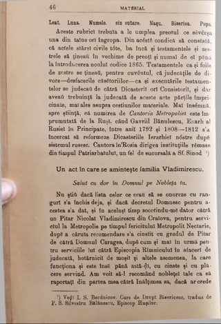 4 6 MATfiRÎAL
Leat. Lima. Numele, sin outare. Naşa. Biserioa. Popa.
Aceste rubrici trebuia a le umplea preotul ce săvârşa
una din taine ori îngropa. Din acostă condică să constată,
că actele stărei civile t<5te, ba încă şi testamentele şi zes-
trele să ţineau în vechime de preoţi şi numai de ei pănă
la introducerea noului codice 1865. Testamentele ca şi foile
de zestre se ţineaţi, pentru cuvântul, că judecăţile de di-
vore—desfacerile căsătoriilor—ca şi executările testamen­
telor se judecaţi de cătră Dicasterii ori Consistorii, şi dar
aveaţi trebuinţă la judecată de aceste acte părţile împri­
cinate, mai ales asupra cestiunilor materiale. Mai însâmnă,
spre ştiinţă, că numirea de Cantoria Metropoliel este îm­
prumutată de la Ruşi. când Gavriil Bănulescu, Exarh al
Rusiei în Principate, între anii 1792 şi 1808— 1812 s’a
încercat să reformeze Dicasteriile Ierarhiei n<5stre dupe
sistemul rusesc. Cantora în'Rosia dirigea instituţiile râmase
din timpul Patriarhatului, un fel de sucursală a Sf. Sinod *)
U n act în care se am inteşte familia Vladimirescu.
Salut cu dor in Domnul pe, Nobleţă ta.
Nu ştiti dacă lista celor ce erau să se onoreze cu ran­
guri s’a închis deja, şi dacă decretul Domnesc pentru a-
cestea s’a dat, şi în acelaşi timp socotindu-mS dator cătră
un Pitar Nicolai Vladimirescu din Craiovă, pentru servi­
ciul la Metropolie pe timpul fericitului Metropolit Nectarie,
dupS a căruia recomendare s’a cinstit cu gradul de Pitar
de cătră Domnul Caragea, după cum şi mal în urmă pen­
tru serviciile lui cătră Episcopia Rîmnicului în afaceri de
judecată, hotărnicii de moşii şi altele asemenea, la care
funcţiona şi este însă pănă astă-^i, cu cinste şi cu plă­
cere servind. Am voit să-l recomând nobleţei tale ca să
raportaţi din partea mea cătră înălţimea sa, dacă ar crede
') Veţjî I. Si Berduicov. Curs de Drept Bisericesc, tradus de
P, S. Silvestru B&lănescu, Episcop Huşilor.
 