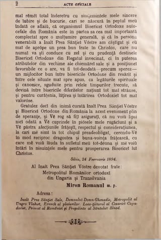 ACTE 0F1CÎALB
mal rămâi total înderetru cu simjemintele mele sincere
de Iubire şi de bucurie, cari se născură în peptul m eu
îndată ce aflaiti, că organismul Bisericel Ortodoxe auto­
cefale din România este în partea sa cea mal importantă
complectat spre o mulţumire generală, şi că în persona
venerabilă a înalt Prea Sânţiel VOstre am câştigat şi eu
mal de apr6pe un prea bun frate in Christos, care nu
numai va şti conduce cu zel şi cu prudenţă destinele
Bisericel Ortodoxe din Regatul învecinat, ci în puterea
atributelor din vechime ale chiemărel sale şi a posiţiuneî
favorabile ce o are, va fi tot-deodatâ—precum sperez—
un mijlocitor bun între bisericile Ortodoxe din resărit şi
între cele situate mal spre apus, ca legăturile spirituale
şi canonice, sguduite prin relele timpurilor trecute, să
devină între bisericile diferitelor naţiuni tot mal strânse,
şi pentru curăţenia, lăţirea şi întărirea Ortodoxiei tot mal
valorise.
Gratulez deci din inimă curată înalt Prea SânţielV6stre
şi Bisericel Ortodoxe din România la acest eveniment plin
de speranţe, şi V6 rog să fiţi asiguraţi, că nu voiu lipsi
nici odată a V6 cuprinde în pi<5sele mele rugăciuni şi a
V6 păstra afecţiunile frăţeşti, respectul şi consideraţiunea,
Ia cari me simt în tot chipul preadeobligat, cerendu-V6
în mod reciproc dragostea şi buna-voinţa frăţească, cu
care mă void lăuda în sufletul meu tofc-deuna şi me void
întări în nisuinţele mele pentru prosperarea Bisericel Iul
Christos.
Sibiu, 2 4 Feoruarie 1 8 9 4 .
Al înalt Prea Sânţiel V<5stre devotat frate:
Metropolitul Românilor ortodox!
din Ungaria şi Transilvania
Miron Romanul m. p.
Adresa:
înalt Prea Sânţiel Sate, Domnului Domn Ghenadie, Mitropolit al
Ungro Vlakuft, Exarch al plaiurilor, Loeo-ţiitorul al Cesarieî Capa-
doctei, Primat al României fi Preşedinte al Sântului Sinod.
 