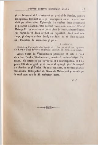 şi ar bine-voi să-l cinstească cu gradul de Sărdar, pentru
mângăerea familiei sale şi încurajarea sa şi la alte ser­
vicii pe viitor cătră Episcopie. In acelaşi timp recomând
şi pe acest de acum Pitar Nicolai Trestianu, casierul Sfintei
Metropoliî, ca unul ce să p<5rtă bine în funcţia încredinţată
lui, rugându-νδ dacă credeţi să raportaţi, dacă mal este
timp, şi despre acesta înălţime! Sale, ca să bine-volască
să-l înainteze de asemenea şi pe el.
i 2 Ianuarie.
(Scrisorea Metropolitulul Neofet al II lea pe când era Episcop
de Rîmnic-Noul-Severin, originalul greceşte In Biblioteca mea).
Acest nume de Vladimirescu presupun c& este o rudă
de a Iul Teodor Vladimirescu, martirul naţionalitâţel Ro­
mâne. Me întemeez pe cuvântul că-ϊ contemporan, că-I de
peste Olt de origină şi că dorea să ajungă şi el la rangul
de Sărdar ca şi Tudor. Să mal constată, că recomandările
oficianţilor Metropoliel să făcea de Metropolit şi aceste pe
la anul ηού sad la Sf. sărbători mari.
C. £.
PENTRU DRBPTUL BISERICESC ROMĂN 4 7
 