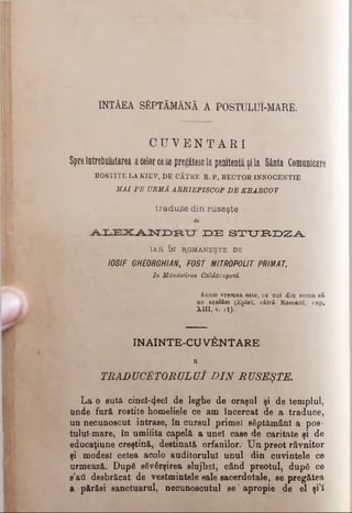 INTÂEA SĂPTĂMÂNĂ A POSTULUI-MARE.
C U V E N T A R I
Spreîntrebointarea acelorcese pregătescla penitentă şila Sânta Comunicare
B08T1TE LA KIEV, DE CĂTRE R. P. RECTOR INNOCENTIE
M AI P E URMĂ ARHIEPISCOP D E KEARCO V
traduce din ruseşte
de
I D E S T U R D Z A
IAR ÎN R.OMANEŞTE DE
IOSIF GHEORGHIAN, FOST MITROPOLIT PRIMAT.
In Mănăstirea Căldărufanî.
Âcam vremea este, ca noi din somn să
ne sculăm (Epist. cătră Romani', cap.
UII, v. îl).
INAINTE-CU V&NTARE
a
TRADUCĂTORULUI D IN RUSEŞTE.
La o sută cincî-<}eeî de leghe de oraşul şi de templul,
unde fură rostite homeliele ce am încercat de a traduce,
un necunoscut intrase, în cursul primet săptămâni a pos-
tului-mare, în umilita capelă a unei case de caritate şi de
educaţiune creştină, destinată orfanilor.' Un preot râvnitor
şi modest cetea acolo auditorului unul din cuvintele ce
urmează. După săvârşirea slujbei, când preotul, după ce
s’atl desbrăcat de vestmintele sale sacerdotale, se pregătea
a părăsi sanctuarul, necunoscutul se’ apropie de el şi’i
 