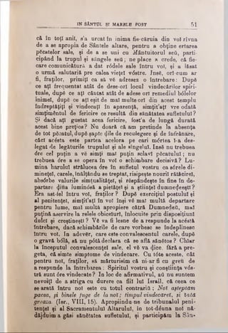 că în toţî anii, s’a urcat în inima fie·c&ruia din voi rîvna
de a se apropia de Sântele altare, pentru a obţine ertarea
picatelor sale, şi de a se uni cu Mântuitorul ββύ, parti­
cipând la trupul şi sângele seti; ne place » crede, că fie­
care comunicătură a dat r6dele sale întru voi, şi a lăsat
o urmă salutariă pre calea vieţel vdstre. Insă, orl-cum ar
fi, fraţilor, primiţi ca să vă adresez o întrebare: După
ce aţi frequentat atât de dese-orî locul vindecărilor spiri­
tuale, după ce aţi căutat atât de adese ori remediul b<51elor
inimel, după ce aţi eşit de mal multe ori din acest templu
îndreptăţiţi şi vindecaţi în aparenţă, simţit’aţl vre odată
simţimântul de fericire ce resultă din sănătatea sufletului ?
Ş< dacă aţi gustat acea fericire, fost’a de lungă durată
acest bine preţios? Nu doară că am pretinde la absenţa
de tot păcatul, după şapte <Jile de reculegere şi de înfrânare,
căci ac£sta este partea acelora pe cari m<5rtea l-a des-
legat de legăturile trupului şi ale stngelul. Insă nu trebuea
<5re cel puţin a vă simţi mal puţin sclavi păcatului; nu
trebuea <5re a se opera în voi o schimbare decisivă? Lu­
mina harului strălucea 6re în sufletul vostru ca s6rele di-
mineţel, carele, înălţându-se treptat, risipeşte nourii rătăcirel,
absdrbe valurile simţualităţel, şi răspândeşte în fine în de-
partare (Jiua lumin<5să a pietăţel şi a ştiinţei dumne^eeştl ?
Era ast-fel întru voi, fraţilor ? După exerciţiul postului şi
al penitenţei, simţit’aţ! în voi înşi vă mal multă departare
pentru lume, mal multă apropiere cătră Dumnedeti, mal
puţină aservire la relele obiceiuri, înlocuite prin disposiţiuni
dulci şi creştineşti ? Vă va fi lesne de a respunde la acăstă
întrebare, dacă schimbările de care vorbesc se îndeplinesc
întru voi. In adevăr, care este convalescentul carele, după
o gravă b61ă, să nu p0tă declara că se află sănătos ? Chiar
la începutul convalescenţei sale, el vă va <].ice, fără a pre­
geta, că simte simptome de vindecare. Cu t6te aceste, cât
pentru noi, fraţilor, să mărturisim că ni·ar fi cn greu de
a respunde la întrebarea : Spiritul vostru şi conştiinţa v6s-
tră sunt 6re vindecate? In loc de afirmativul, aâ nu suntem
nevoiţi de a striga cu durere ca fiii lui Israil, că ceea ce
se arată întru noi este cu totul contraria; Noî aşteptăm
pacea, şi binele fuge de la noî; timpul vindecăreî, şi iată.
groaza. (Ier., VIII, 15). Apropiindu-ne de tribunalul peni­
tenţei şi al Sacramentului Altarului, în tot-dăuna noi nă­
dăjduim a găsi sănătatea sufletului, şi participăm la Sila·
__________ IN SÂNTUL ŞI MARBLE POST________________ 5 1
 
