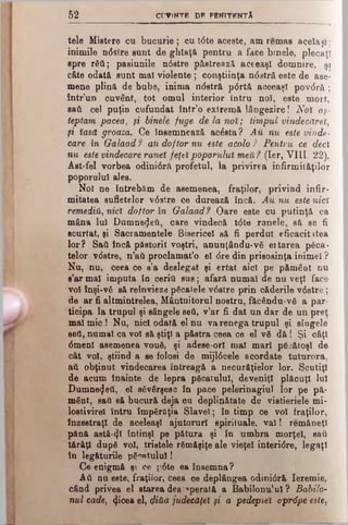 5 2 CrViNTB DP PBKITFNTÂ
tele Mistere cu bucurie ; cu tdte aceste, am remas acelaşi;
inimile ndslre sunt de ghîaţă pentru a face binele, plecaţi
spre răii; pasiunile n0stre păstrează aceeaşi domnire, şi
c&te odată sunt ma! violente; conştiinţa nddtră este de ase­
mene plină de bube, inima ndstră pdrtă aceeaşi povdră ;
într’un cuvânt, tot omul interior întru noî, este mort,
sati cel puţin cufundat într’o extremă lângezire! Noî aş­
teptam pacea, şi binele fuge de la noî; timpul vindecăreî,
şi îasd groaza. Ce Însemnează ac&tta? Au nu este vinde­
care în Galaad f au doftor nu este acolo ? Pentru ce deci
nu este vindecare ranei feţei poporului meU? (Ier, VIII, 22).
Aat-fel vorbea odini6rΛ profetul, la privirea infirmităţilor
poporului ales.
Noi ne întrebăm de asemenea, fraţilor, privind infir­
mitatea sufletelor v0slre ce durează încă. Au nu estq nici
remediu, met doftor în Galaad? Oare este cu putinţă ca
mâna Iul Dumnezeii, care vindecă tdte ranele, să se fi
scurtat, şi Sacramentele Bisericel să fi perdut eficacitatea
lor? Sati încă păstorii voştri, anunţându*vă ei tarea pica­
telor vdstre, n’aii proclamat’o el <5redin prisosinţa inimel ?
Nu, nu, ceea ce s’a deslegat şi ertat aici pe pămâat nu
s’ar mal imputa în ceriti sus; afară numai de nu veţi face
voi înşi-vă să reînvieze păcatele vdstre prin căderile v6stre;
de ar fi altmintrelea, Mântuitorul nostru, făcându-νδ a par­
ticipa la trupul şi sângele βθύ, v’ar fi dat un dar de un preţ
mal mic! Nu, nici odată el nu va renega trupul şi sîogele
seti, numai ca voi să ştiţi a păstra ceea ce el νδ d ă ! Şi câţi
6menl asemenea vouă, şi adese-orl mal mari păcătoşi de
cât voi, ştiind a se folosi de mijldcele acordate tuturora,
atl obţinut vindecarea întreagă a necurăţielor lor. Scutiţi
de acum înainte de lepra picatului, deveniţi plăcuţi lui
Dumnezeii, el s6v6rşese în pace pelerinagiul lor pe pă­
mânt, saâ să bucură deja cu deplinătate de vistieriele mi-
lostivirel întru împărflţia Slavei; în timp ce voi fraţilor,
înzestraţi de aceleaşi ajutorurl spirituale, v al! remăneţl
pănă astăzi întinşi pe pătura şi în umbra morţel, saîi
tărâţl după voi, triatele rămăşiţe ale vieţel interidre, legaţi
în legăturile păcatului!
Ce enigmă şi ce pdte ea însemna?
Αύ nu este, fraţilor, ceea ce deplângea odinidră Ieremie,
când privea el starea des'operată a Babilonu’ul ? Babilo-
nul cade, (ţicea el, φΛα judecăţeî şi a pedepsei apr6pe este)
 