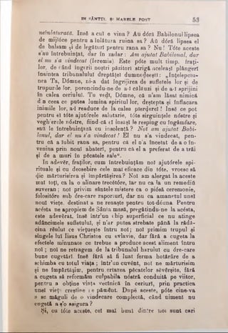 in sAn t u l Ş( m a r b lb p o s t
•neînlăturata. Ιηβδ acuî e vÎDa? Au ddră Babilonul lipsea
de mijldce pentru a înlătura ruina sa ? Αΰ d6ră lipsea el
de balsam ţi de legături pentru rana sa ? N u! Tdte aceste
βau întrebuinţat, dar în zadar : Am ajutat Babilonal, dar
el nu s’a vindecat (Ieremia). Este pdte mult timp. fraţi­
lor, de când îngerii noştri păzitori strigă aceleaşi plângeri
înaintea tribunalului dreptăţel dumnedeeştl: „înţelepciu­
nea Ta, Ddmne, ni-a dat ÎDgrijirea de sufletele lor şi de
trupurile lor, poroncindu-ne de a-ϊ călăuzi şi de a-ϊ sprijini
în calea ceriului. Tu vedî, Ddmne, că n’am lăsat nimici
d n ceea ce putea lumina spiritul lor, deştepta şi înflacara
inimile lor, a-ϊ readuce de la oalea pierdere!! Insă ce pot
pentru el tdte ajutdrele salwtărie, tdte sirguinţele ndstre şi
vegh’erele ndstre, fiind-că el însăşi le resping cu îngâmfare,
sati le întrebuinţază cu insolentă ? Noî am ajutat Babi­
lonul, dar el nu s’a vindecat! El nu s’a vindecat, pen·
tru că a Iubii rana sa, pentru că el n’a încetat de a o în­
venina prin noul abateri, pentru că el a preferat de a trăi
şi de a muri în picatele sale".
In adevăr, fraţilor, cum întrebuinţăm noi ajutdrele spi­
rituale şi cu deosebire cele mal eficace din tdte, vroesc să
<|ic mărturisirea şi împărtăşirea? Noi am alergat la aceste
mal toţi, ca la o alinare trecătdre, Iar nu ca la un remediâ
suveran; noi privim sântele mistere ca o pidsă ceremonie,
folositdre sub dre-care raporturi, dar nu ca amanetul unei
noul vieţe, destinat a ne renaşte pentru tot-dduna. Pentru
acdsta ne apropiem de Sânta masă, pregătindu-ne la acăsta,
este adevărat, însă într’un chip superficial ce nu atinge
adâncimele sufletului, şi n’ar putea strebate pănă la r&dă-
oina răului ce vieţueşte întru noi; noi primim trupul şi
sîngele luî Iisus Christos cu evlavie, dar fără a cugeta la
efectele minunate ce trebue a produce acest aliment întru
noi; noi ne retragem de la tribunalul harului cu dre-care
bune cugetări, însă fără să fi luat ferma hotărâre de a
schimba cu totul viaţa ; într’un cuvânt, noi ne mărturisim
şi ne împărtăşim, pentru,ertarea păcatelor săvârşite, fără
a cugeta să reformăm culpabila ndstră conduită pe viitor,
pentru a obţine vinţa veclnică în ceriuri, prin practica
unei vieţe creştine i e pământ. Dupe aceste, pdte cine-va
a se măguli de o vindecare complectă, câod nimeni nu
cugetă a s’o asigura ?
Şi, cu tdte aceste, cel mal buni dintre noi sunt cari
 
