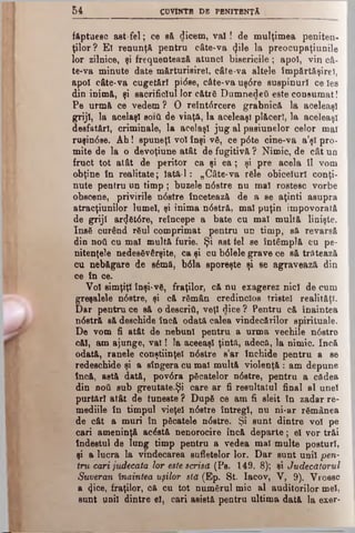 5 4 CDVINTB D8 PBNITBNŢĂ
făptuesc ast fel; ce să dicem, v a l! de mulţimea peniten­
ţilor? El renunţă pentru câte-va <}ile la preocupaţiunile
lor zilnice, şi frequentează atunci bisericile; apoi, vin câ-
te-va minute date mărturisire!, câte-va altele împărtăşire!,
apoi câte-va cugetări pi<5se, câte-vauşdre suspinurî ce Ies
din inimă, şi sacrificiul lor către Dumnedeii este consumat!
Pe urm& ce vedem ? O reîntdrcere grabnică la aceleaşi
griji, la acelaşi βοιύ de viaţă, la aceleaşi plăceri, la aceleaşi
desfătări, criminale, la acelaşi jug al pasiunelor celor mal
ruşindse. Ah! spuneţi voi înşi vi, ce p<5te cine-va a’şl pro­
mite de la o devoţiune atât de fugitivă ? Nimic, de cât un
fruct tot atât de peritor ca şi e a ; şi pre acela îl vom
obţine în realitate; Iată-1: „Câte-va rile obiceiuri conţi­
nute pentru un timp ; buzele ndstre nu mal rostesc vorbe
obscene, privirile ndstre încetează de a se aţinti asupra
atracţiunilor lumel, şi inima ndstră, mal puţin, impovorată
de griji ar<Jătdre, reîncepe a bate cu mal multă linişte.
Ineă curând răul comprimat pentru un timp, să revarsă
din ηοΰ cu mal multă furie. Şi ast fel se întâmplă cu pe­
nitenţele nedesivârşite, ca şi cu bdlele grave ce să trătează
cu nebăgare de sâmă, bdla sporeşte şi ee agravează din
ce în oe.
Voi simţiţi înşi-vă, fraţilor, că nu exagerez nici de cum
greşalele ndstre, şi că rimân credincios tristei realităţi.
Dar pentru ce să o descriâ, veţi dice ? Pentru că ÎDaintea
ndstră să deschide încă odată calea vindecărilor spirituale.
De vom fi atât de nebun! pentru a urma vechile ndstre
căi, am ajunge, v al! la aceeaşi ţintă, adecă, la nimic. încă
odată, ranele conştiinţei ndstre s’ar închide pentru a se
redeschide şi a sîngera cu mal multă violenţă : am depune
încă, astă dată, povdra picatelor ndstre, pentru a cădea
din ηού sub greutate.Şi care ar fi resultatul final al unei
purtări atât de iuneste ? Dupi ce am fi sleit în zadar re­
mediile în timpul vieţel ndstre întregi, nu ni-ar rimânea
de cât a muri în picatele ndstre. Şi sunt dintre voi pe
cari ameninţă acistă nenorocire încă departe; el vor trăi
îndestul de lung timp pentru a vedea mal multe posturi,
şi a lucra la vindecarea sufletelor lor. Dar sunt unii 'pen­
tru cari judecata lor este scrisă (Pe. 149. 8); şi Judecătorul
Suveran înaintea uşilor stă (Ep. St. Iacov, V, 9). Vroesc
a 4i°e, fraţilor, că cu tot numărul mic al auditorilor mei,
snnt unii dintre el, cari asistă pentru ultima dată la exer-
 