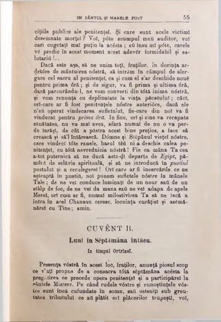 IN SÂNTUL ŞI MARBLB POST 55
ciţiile publice ale penitenţei. Şi care sunt acele victiml
desemnate morţei ? Voi, p0te scumpul meti auditor, voi
cari cugetaţi mal puţin la acdeta ; eti însu ml pdte, carele
vă predic în acest moment acest adevăr formidabil şi sa­
lutarii} !...
Dacă este aşa, să ne unim toţi, fraţilor, in dorinţa ar-
detdre de mântuirea ndstră, să intrAm în câmpul de aler­
gare cel sacru al penitenţei, ca si cum el s’ar deschide nouă
pentru prima dră; şi de sigur, va fi prima şi ultima dră,
dacă parcurându-1, ne vom converti din tdtă inima ndstră,
şi vom renunţa cu deplinatate la viaţa păcatului; căci,
orl-care ar fi fost penitenţele ndstre anteridre, dacă ele
n’au operat vindecarea sufletului, fie-care din noi va fi
vindecat pentru prima ârd. In fine, ori şi cine va recapata
sănătatea, nuva mal avea, afară numai de nu o va per-
de Iarăşi, de cât a păstra acest bine preţios, a face să
crească şi să’l întărească. Ddmne şi Stăpânul vieţel ndstre,
care vindeci tdte ranele, harul tăd ni a deschis calea pe­
nitenţei, cu tdtă nevrednicia ndstră! Fie ca mâna Ta cea
a-tot puternică să ne ducă astă-^l departe de Egipt, pă­
mânt de sclăvie spirituală, şi să ne introducă în pustiul
postului şi a reculegere! I Ori-care ar fi încercările ce ne
aşteaptă în pustiâ, noi punem sufletele ndstre în mânele
Tale; de ne vel conduce luminaţi de un nour sail de un
stâlp de foc, de ne vel da mana sail ne vel adapa de apele
Merel, ori cum ar fi, numai milostivirea Ta să ne tacă a
intra în acel Chanaan ceresc, locuinţa curăţiel şi asămă-
nărel cu Tine; amin.
CUVÂNT II.
Luni în Septtlmâna întâea.
In timpul Ortrinel.
Preeenţa vdstră în acest loc, fraţilor, anunţă piosul soop
ce ν’aţi propus de a consacra tdtă săptămâna acdsta la
pregătirea ce precede opera penitenţe! şi a participări la
sântele Mistere. Pe când rudele vdstre şi cunoştinţele vds­
tre sunt încă cufundate în somn, sail osteniţi sub greu­
tatea tributului ce aii plătit erl plăcerilor trupeşti, voi,
 