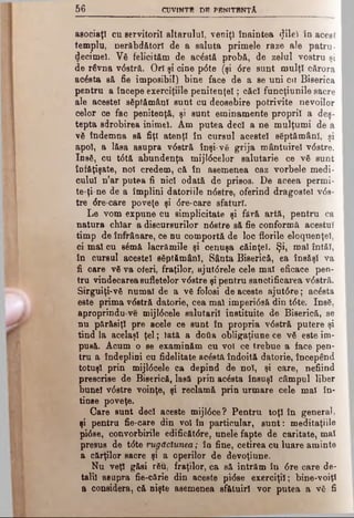 δβ CUVfNTB DB PBNITBNŢA
asociaţi cu servitorii altarului, veniţi înaintea <}ilei în acest
templu, nerâbd&torl de a saluta primele raze ale patru -
decimei. Vă felicităm de acdstă probă, de zelul vostru şi
de râvna v<5stră. Ori şi cine pdte (şi dre sunt mulţi cărora
acâsta să fie imposibil) bine face de a se uni cu Biserica
pentru a începe exerciţiile penitenţei; căci funcţiunile sacre
ale acestei săptămâni sunt cu deosebire potrivite nevoilor
celor ce fac penitenţă, şi sunt eminamente proprii a deş­
tepta sdrobirea inimel. Am putea deci a ne mulţumi de a
vă îndemna să fiţi atenţi în cursul acestei săptămâni, şi
apoi, a lăsa asupra vdstră înşi-vă grija mântuire! vdstre.
Insă, cu tdtă abundenţa mijldcelor salutarie ce vă sunt
înfăţişate, no! credem, că în asemenea caz vorbele medi­
cului n’ar putea fi nici odată de prisos. De aceea permi-
te-ţine de a împlini datoriile ndstre, oferind dragostei vds­
tre dre-care poveţe şi dre-care sfaturi.
Le vom expune cu simplicitate şi fără artă, pentru ca
natura cblar a discursurilor ndstre să fie conformă acestui
timp de înfrâoare, ce nu comportă de loc florile eloquenţel,
ci măi cu sâmă lacrămile şi cenuşa căinţei. Şi, mal întăi,
în cursul acestei săptămâni, Sânta Biserică, ea însăşi va
fi care vă va oferi, fraţilor, ajutdrele cele mal eficace pen­
tru vindecarea sufletelor vdstre şi pentru sanctificarea vdstră.
Sirguiţi-νδ numai de a vă folosi de aceste ajutdre; acdsta
este prima vdstră datorie, cea mal imperidsă din tdte. Insă,
aproprindu-ve mijldcele salutarii instituite de Biserică, se
nu părăsiţi pre acele ce sunt în propria vdstră putere şi
tind la acelaşi ţel; lată a dofta obligaţiune ce νδ este im­
pusă. Acum o se examinăm cu voi ce trebue a face pen­
tru a îndeplini cu fidelitate acâstă îndoită datorie, începând
totuşi prin mijldcele ca depind de noi, şi care, nefiind
prescrise de Biserică, lasă prin acâsta însuşi câmpul liber
bune! vdstre voinţe, şi reclamă prin urmare cele mal în­
tinse poveţe.
Care sunt deci aceste mijldce? Pentru toţi în general,
şi pentru fie-care din voi în particular, sunt: meditaţiile
pidse, convorbirile edificătdre, unele fapte de caritate, mal
presus de tdte rugăciunea; în fine, cetirea cu luare aminte
a cărţilor sacre şi a operilor de devoţiune.
Nu veţi găsi rău, fraţilor, ca să intrăm în dre care de­
talii asupra fie-cărie din aceste pidse exerciţii; bine-voiţ!
a considera, că nişte asemenea sfătuirl vor putea a vă fi
 