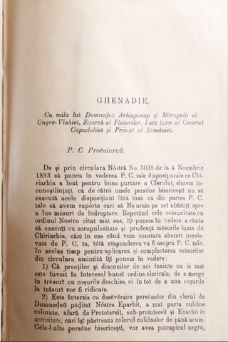 GHENADIE,
Cu mila luî Dumnezeii Arhiepiscop şi Mitropolit al
UngrO- Vlahieî, Exarch al Plaiurilor, Loco ţiitor al Cesariel
‘ Qapadokiel fi Primat al Românieî.
P. C. Protoiereu,
De şi prin circulara N6stră No. 3038 de la 4 Noembrie
1893 să punea în vederea P. C. tale disposiţiunile ce Chi-
riarhia a luat pentru buna purtare a Clerului, sîntem în-
cunoştiinţaţi, că de cătră unele pers<5ne bisericeşti nu să
execută acele disposiţiuni fără însă ca din partea P. C.
tale să avem rap<5rte cari să Ne arate pe ce! abătuţi, spre
a lua măsuri de îndreptare. Repetând cele comunicate cu
ordinul Nostru citat mai sus, îţi punem în vedere a căuta
s'ă execuţi cu scrupulositate şi prudenţă masurile luate de
Chiriarhie, căci în cas când vom constata abateri nerele­
vate de P. C. ta, t<5tă răspunderea va fi asupra P. C. tale.
In acelaş timp pentru aplicarea şi complectarea mgsurilor
din circulara amintită îţi punem în vedere:
1) Că preoţilor şi diaconilor de aci înainte nu le mal
este învoit în interesul bunel ordine clericale, de a merge
în trăsuri cu coşurile deschise, ci în tot de a una coşurile
la trăsuri vor fi ridicate.
2) Este interzis cu desăvârşire pereânelor din clerul de
Dumnetjeâ păţitei Ndstre Eparhii, a mal purta culi6ne
colorate, afară de Protolereil, sub-protolerei! şi Exarhil în
activitate, cari îşî păstrează colorul culi0nelor de pănă acum.
Cele-1-alte pers6ne bisericeşti, vor avea potcapicnl negru,
 