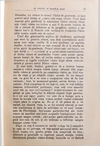 TN *»'ANTtrr, SI MAR^LB POST 57
folositdre, nu numai în cursul ςΤΐΙθΙοΓde penitenţă, ci încă
pentru anul întreg şi pentru tdtă viaţa vditră. Caci, dacă
aspiraţi prin penitenţă Ia mântuirea vdstră eternă, rămă­
şiţa vieţeî vdstre nu trebue a mal fi de acum înainte de
cât o carieră de înfrânare şi de pregătire, pentru a săr­
bători într’o di Pascele cele veclnice în locaşurile Părin­
telui nostru carele este în ceriurl.
Unul din principalele mijldce de vindecare spirituală
cari sunt în puterea ndstră, este fâră contrazicere medi-
tarea unei inimi umilită. Şi acăstă meditare să rapdrtă,
fraţilor, la trei obiecte ce este esenţial de a le studia în­
tr’un spirit de penitenţă. Primul obiect este voi înşivs, voi
cari doriţi a λo mărturisi şi a primi sânta comunicătură;
al doilea obiect al meditărilor vdstre sunt aceste sacra­
mente însăşi; în fine, al treilea trebue a consista în în­
dreptarea şi regula conduitei vdstre după sânta comuni­
cătură şi pentru restul dilelor vdstre.
Şi, mal întâi, fraţilor, grăbiţi-νδ de a îotdrce luarea
aminte a vdstră asupra vdstră însuşi, adunaţi tdte cuge­
tările vdstre şi puneţi*le pe conştiinţa vdstră, pe felul vos­
tru de viaţă şi pe relaţiile vdstre sociale. In tot timpul
este cu greii de a ne crea o ocupaţiune care să fie mal
galutariă ; însă, în momentul presint, acdsta devine o ne­
cesitate. Fără cunoştinţa de voi înşi-νδ, cum νδ veţi înfăţişa
înaintea tribunalului penitenţei, cum veţi cere remedia
unul reu pe care nu’l cundşteţl ? Acdstă cercetare de con­
ştiinţă să pdte îndeplini în diferite chipuri după persdne;
în ă cel mal sigur pentru voi este de a începe prin a
trece în revistă tdtă viaţa vdstră, urcând cursul existenţei
vdstre pănă la origina sa. Nu ar fi de prisos de a νδ
aminti, cui datoriţi viaţa, în ce loc sunteţi născuţi, şi care
este condiţiunea şi sfera de activitate ce νδ sunt însem­
nate de Providenţă. Intr’aceste particularităţi ale vieţel
vdstre să manifest mal întăi scopurile înţelepciune! dum-
ne^eeştl asupra ndstră; căci aceste particularităţi nu de­
pind nici cum de noi, şi ele trebuesc a influinţa asupra
întregel ndstre vieţi.
După ce veţi fi recunoscut ast-fel voinţa lui Dumnezeii
în ceea ce vă priveşte, νδ veţi aminti minuntul când, su­
fletul vostru avu pentru prima dră, conştiinţă de sine ;
obiectele şi perednele ce captivaîi atunci atenţia vdstră,
direcţiunea primilor vdstre dorinţl, lucrurile ce νδ dădură
 