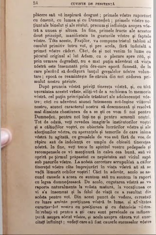 5 8 CUVINTE DB PENITENŢA
plăcere sati νδ inspirară desgust; primele v<5stre raporturi
cu dmeml, cu lumea şi cu Dumnedeti ; primele vdstre no­
ţiuni ale binelui şi ale răului, precum şi influinţa asupra vds­
tră a unuea şi altuea. In fine, primele fructe ale acestor
două principii, manifestate în gusturile vdstre şi faptele
vdstre. Tdte aceste, Fraţilor, va compune tristul tablou al
omului primitiv întru voi, şi pre acela, fără îndoială a
primei vdstre căderi. Căci, de şi noi venim în lume cu
păcatul original al lui Adam, cu o plecare spre răii, şi
prin urmare degradaţi, nu e mal puţin adevărat că viaţa
ndstră este însemnată prin dre-care epocă funestă, de la
care plecând să desfăşură lanţul greşalelor ndstre volun­
tare; epocă ce reaminteşte fie căruia din noi căderea pri­
mului nostru părinte.
După pruncia vdstră priviţi tinereţa vdstră, şi, cu tdtă
uşuratatea acestei vrâste, siliţi-vă de a reeliiema în memoria
vdstră, cel puţin principalele trăsături ale adolescenţei vds­
tre ; căci cu adevărat atunci întemeem noi-înşine viitorul
nostru, atunci caracterul nostru să desemnează şi resolvă
mal dinainte chestiunea de a se şti ce vom fi noi pentru
Dumnedeu, pentru noi înşi ne şi pentru semenii noştri.
Tot de odată, veţi revedea imaginile institutorilor voştri
şi a călăuzilor voştri, cu obiectele lucrărilor vdstre şi ale
afecţiunilor vdstre, cu speranţele şi temerile de care inima
vdstră fu agitată, cu greşalele de voe sati fără de voe, de
răpire sati de indolenţă ce umplu de obiceiti tinereţea
ndstră. In fine, veţi trece în spiritul vostru pedepsele şi
recompensele ce vă menţinură în calea cea bună, sati vă
opriră pe ţărmul prăpastie! ce nepietatea sati viciul sapă
sub păsurile vdstre. La acdstă cercetare scrupuldsă a căilor
tinereţe! vdstre câte împrejurări în viaţa vdstră ati să se
vacjă lămurit ochilor voştri! Căci în adevăr, acolo se as­
cund căuşele a aceea ce suntem sati nu suntem în raport
cu legea dumne4eească De acolo, cugetarea vdstră se va
raporta naturalmente la vrâsla matură, la vocaţiunea ce
vi s’a însemnat şi la felul de viaţă ce a resultat din
acăsta pentru voi. Din acest punct de vedere, cercetaţi
cu luare aminte pomţiunea vdstră în lume, şi afinitatea
caracterului vostru cu posiţiunea şi cu datoriele vdstre.
întrebaţi vă pentru a şti care sunt persdnele ce influen­
ţează asupra sdrtel vdetre, şi acele asupra cărora vo! exer­
citaţi influinţă ; vedeţi care aii fost căuşele succeselor vdstre
 