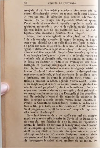 6 0 CUVINTE DE PENITENŢA
esenţiale cătră Dumnezeii şi aprdpele. Asemenea este cu­
vântul Mântuitorului nostru pe munte, unde sunt descrise
în trăsături atât de mi^cătdre tdte virtuţile adevăratului
creştin. Diferite pasage din Epistolele Sântului apostol
Pavel, unde el semnalează operile trupului şi acele ale
spiritului, servesc de o potrivă, de oglindă omului interior.
Nu vom indica aici de cât capitulele XXII şi X III din
Epistola catră Romani şi Epistola cătrâ Filipenl.
Alegeţi dintr’aceste oglindi veridice; îns6 mal bine ar
fi de a le consulta succesiv. Şi bagaţl de sâmă, că. dupre
cum avem obiceiul de a ne oglindi sub t<5te feţele pentru a
ne privi mal bine, este esenţial de a tace tot ast fel înaintea '
oglin<Jeî strSlucitdie a legel dumnedeeştî. Infăţişaţi-ve îna­
intea el sub tdte aspectele fiinţei vdstre morale ; oglindiţi
în ea imagina inteligenţei v<5stre şi a sufletului vostru cu
dorinţele sale şi plecările sale, tot ce sunteţi în moral şi
în fizică, cu obiceiurile vdstre şi cu avantagele sati desa-
vantagele ce posedaţi prm -Taport la opera mântuirel vds­
tre. Da, fraţilor, ve trebue a studia inteligenţa v0stră la
lumina Cuvântului dumne^ecsc, pentru a descoperi cari
sunt convicţiunile sale, şi dacă porţiunea de credinţă care
o luminează este de ajuns la conduita vieţel v6stre. Ve
trebue a presinta la acâstă oglinda voinţa vdstră, pentru
a recundşte scopul la care ea aspiră, pentru a şti dacă ea
este la cer sati pe pământ; dacă mobilurile ce o fac a se
mişca sunt curate şi demne de un creştin ; dacă principiile
ce urmaţi sunt împrumutate din Evangelie şi din conştiinţă
sati din prtjudiţiile lumel şi din sugeatiunile mândriei. In
fine, νδ trebue a sonda propria vdstră inimă înaintea o-
glin^el a Cuvântului dumne^ecsc; pentru a vedea ce o
face a trăi şi a bate, ce o întristează sati îl dă bucurie.
Sunt progresele ce faceţi în bine sati reuşita întreprinde­
rilor vdstre pământeşti ?
Este încă folositor de a ne studia noi înşi·ne, compa-
rându ne cu modelurile descrise în Cuvântul luî Dumne4eti,
de exemplu, este folositor de a ne da sdmă de raporturile
ndstre de familie, de societate şi de religiune; este folositor
dc a compara opiniunile ndstre şi regulile ndstre de con­
duită cu cugetările şi conduita drepţilor sati a d—euilor
păcătoşi, aec fel cum ni’i desorie Scriptura, mal cu sdmă
ale acelor ce ati fost în aceeaşi condiţiune ca noi. Ca motiv
de încurageare la acâstă sântă studiere de noi înşine, nu
 