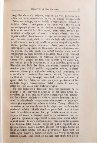 in s â n t u l şi M a rb le p o 3T
pregetăm de a v’o asigura, fraţilor, de veţi persista la a-
cdsta cu tdte obstacolele ce νδ va opune neexperienţa
vdsţra, veţi atinge, nu νδ îndoiţi despre acdsta, scopul si-
linţilor vdstre ţi veţî putea a νδ spun3 vouă înşi-νδ ceea
ce νδ lipseşte şi ceea ce νδ rămâne a câştiga. In adevăr,
la lumiaa harului luî Dumnedeii, cătră carea trebue ne­
contenit aînalţa spiritul vostru şi inima vdstră, veţi des
coperi curând dacă temelia virtuţel vdstre et.te pusă întru
νοϊ. Ea este pusă, dacă, cu tdte de iaţiunele accidentale
şi involuntare, voi aveţi tot-dduna pentru scopul acţiunilor
vdstre, pentru regula conduitei vdstre, pentru motiv de
încurageare, cugetarea de Dumnedeii şi de mântuirea vds­
tră eternă. Ea este pusă, φ'ο, acăstă temelie, dacă voi νδ
consideraţi ca nişte miserabili păcătoşi, dacă aveţi credinţă
în Fiul lui Dumnezeii, în virtutea Sacrificiului seu pe
Cruce oferit pentru noi toţi, daci lucraţi a νδ conforma,
pre cât să pdte la doctrina sa, şi a ve sacrifica prin harul
Sântului seu Duh. Iar dacă, din contra, amorul propriu
r6mâne principiul şi mobilul cugetărilor vdstre, a simţi-
mintelor vdstre şi a acţiunilor vdstre, dacă continuaţi de
a asculta de o pasiune dominantă ; atunci, fraţilor, câte­
va flori de virtuţi lumeşti, crescând printre măricinil şi
spinii cărărilor vdstre, nu sunt de ajuns pentru a νδ în­
credinţa despre conversiunea vdstră: Calea în care aţi
intrat nu este calea adevăratului creştin.
Nu este lesne de a descoperi care este pasiunea ce ne
domină şi ce’l serveşte de aliment, în cât timp avem ne*
norocirea de a ne afla în rândurile păcătoşilor ne conver­
tiţi. In adevăr, rădăcinele viciului nostru dominant se as­
cund în adâncimele temperamentului nostru, a educaţiei
ndstre şi a raporturilor ndstre exteridre. Totuşi, vlăstările
numerdse ce Ies din ele acopăr în depărtare tot domeniul
existenţei ndstre; florile deschise pe acdstă ramură exa-
lează în depărtare mirosul lor ; şi fructele ce ea pdrtă. sunt
risipite ici colea pe drumul nostru. In asemenea cas, nu
e pănă şi opiniunea superficială a semenilor noştri relativ
la răul moral de care suntem atinşi, care să nu fie propriii
a ne lumina. Căci dmeni , adese-ori puţin capabili de a
aprecia bunele ndstre calităţi, ghicesc tot- dăuna destul de
drept defectele ndstre cele mal pronunţate. Este încă un
semn sigur pentru a recundşte care este viciul căruia noi
suntem sclavi: este acela ce ne face mal mult răii de în­
 