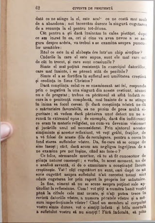 62 CUVINTE DE PBNITBNŢÂ
dată ce ne atinge la el, este acek ce ne costă maî mult
de a abandona; noi înoerc&m durere la singură cugetarea
de a renunţa la el pentru tot-dduna.
Cât pentru a şti dacă înaintăm în calea pietăţel, dupe
ce am intrat în ea, ori şi cine va avea nevoe a se asi­
gura despre acdsta, va trebui a se examina asupra puncte­
lor următdre:
Râul ce este în el slăbeşte dre într’un chip simţitor?
Cfiderile la care el este supus, sunt ele maî rare ori
de căt în trecut, şi care sunt ocasiunile ?
Simte el mal puţină resistenţă în exerciţiul datoriilor,
care maî înainte, i se păreaţi atât de penibile ?
Simte el a se fortifica în sufletul seti umilitatea creştină
şi credinţa in Iisus Christos ?
Dacă conştiinţa celui ce se examinează ast-fel, respunde
prin o negativă la una singură din aceste cestiunl, atunci
nu e de pregetat; trebue ca păcătosul să albă îndată re­
curs la o penitenţă complectă, maî înainte de a se stinge
în inima sa focul cereâc. Şi dacă conştiinţa ndstră ne dă
o mărturisire favorabilă, să ne păzim de prea multă si-
guritate; să vedem dacă părăsirea unul detect nu ne a·
runcă în extremul opus ; de exemplu, dacă din indiferenţi
ce eram în materie religidsă, nu cum-va devenim visionarî
şi jucăriile unul zel neconsiderat. Prin ajutorul acestor
simţiminte şi acestor reflexiunl, ve veţi grăbi, fraţilor, de
a νδ folosi de aceste <Jile de reculegere, pentru a cerca în
fond starea sufletelor vdstre. Da, fie-care să se ocupe de
sine însuşi; căci, dacă acum am negligea îngrijirea de a
ne examina pre noi înşine, când am face-o ?
Ce folos, sdrmanule muritor, că tu să fii cunoscător de
ştiinţa naturei omeneşti; e vorba, în acest moment, nu de
o analisă savantă, ci de o examinare a conştiinţei făcută
creştineşte. V al! câţi cugetători nu sunt, cari dup6 ce ai
scris cugetări asupra sufletului n’aft cercetat totuşi nici
odată cugetarea lor prin raport la propria lor mântuire.
In fine, nimeni să nu se scuze asupra puţinei sale ap­
titudini la refleceiune. Cum! voi ştiţi a număra banii voştri
pănă la cifrele cele mal urcate, şi n’aţl putea trece îu
revistă datoriile vdstre, a numera păcatele vdstre şi a ηοδ-
sura imperfecţiunele vdstre! Când un membru al corpului
vostru simte durere, voi o simţiţi îndată'; şi bdla mortală
a sufletului vostru să nu simţiţi! Fără îndoială, să ptfte
 