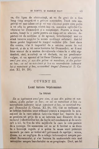 IN 8ANH7L ŞI MARELE) POST 63
ca, din lipsa de obiclnuinţă, să ve fie greu de a fixa
lung limp asupră-ve o privire scrutătdre. Dacă este aşa,
priviţi-vg mal adese ori şi ve veţî obiclnui puţin câte puţin
a νδ afla în presenţa vdstră înşi-νδ, înaintea oglindei Cu­
vântului Iul Dumnezeu şi a conştiinţei. Pentru a reuşi la
acdsta, lăsaţi la o parte pentru un timp ori ce afacere, de­
părtaţi-νδ de mulţime şi de sgomot, întrebuinţaţi mal cu
sdmă tăcerea nopţilor la aceste meditaţii salutarii. Âst-fel
făcea profet împăratul în timpul vechilor dile. Inse dacă
din contra, v’ar fi imposibil de a reintra acum în voi
înşi-νδ, şi de a νδ cerca înaintea lui Dumnedeii, ar fi mal
bine atunci de a amâna devoţiunele vdstre la o altă βδρ-
tămână, căci, ascultaţi ce νδ declară, nu un predicator
vulgar, ci un apostol al lui Iisus Christos: Să se ispitSscă
omul pre sine, fi aşa din pâine să mănânce, fi din pahar
să bea; că cel ce mănâncă fi bta cu nevrednicie judecată
lui-fi mănâncă fi bea, nesocotind trupul Domnului (I. Co­
rint. XI, 28, 29).
C U V E N T III.
Luni întâea Septâmână.
La Ortrini
Să se ispitească omulpre sine, fi aşa din pâine să mă­
nânce,, fi din pahar să bea; că cel ce mănâncă fi bea cu
nevrednicie judecată lui-fi mănâncă fi bea, ne socotind tru­
pul Domnului (I. Corint. XI, 28, 29). Cel ce trebuesc a
se înfăţişa înaintea unul tribunal pentru a respunde la acu-
saţiunl de la care atârnă fericirea vieţel lor; înainte de a
se presinta aii grija de a se informa mal dinainte de ca­
racterul judecătorilor lor, de legile ce’l condamnă şi de acele
ce’l a hit, în fioe de tdte mijldcele la care le este permis
de a recurge. De asemenea cel ce ar fi invitat a se duce
în o locuinţă regală, şi a şedea la masa unul puternic
monarh pe care ar trebui sâ’l privească de aprdpe ; aceea,
4 icem, nu ar negligea de a culege informaţiunl asupra per-
sdnel Suveranului, şi s’ar bucura în amănuntele cele mal
minuţidse asupra banchetului ce se pregăteşte. Deci, ast-fel
 