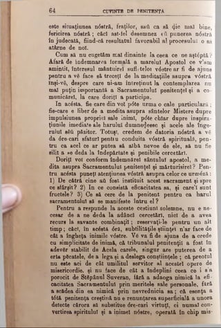 6 4 CUVINTE DE PENITENŢA
este situaţiunea ndstră, fraţilor', ββύ ca să 4 ^° mal bine,
fericirea ndstră; căc! ast-fel desemnez efl punerea ndstră
în judecată, fiind-că resultatul favorabil al procesului o să
atârne de noi.
Cum să nu cugetăm mal dinainte la ceea ce ne aştdptă ?
Afară de îndemnarea formală a marelui Apostol ce v’am
amintit, interesul mântuire! sufletelor vdstre ar fl de ajuns
pentru a νδ face să treceţi de la meditaţiile asupra vdstră
înşi-νδ, despre care ni-am întreţinut la contemplarea nu
mai puţin importantă a Sacramentului penitenţei şi a co­
municare!, la care doriţi a participa.
In ac6sta, fie care din voî pdte urma o cale particulară;
fie-care e liber de a medita asupra sântelor Mistere dupre
impuleiunea propriei sale inimi, pdte chiar dupre inspira-
ţiunile imediate ale harului dumnecjeesc şi acele ale înge­
rului βδΰ păzitor. Totuşi, credem de datoria ndstră a νδ
da dre-cari sfaturi penti u conduita vdstră spirituală, pen­
tru ca acel ce ar putea să albă nevoe de ele, să nu fie
silit a »e deda la îndepărtate şi penibile cercetări.
Doriţi voi conform îndemnărel sântului apostol, a me­
dita asupra Sacramentului penitenţei şi mărturisire! ? Pen­
tru acdsta puneţi atenţiunea vdstră asupra celor ce urmdză:
1) De cătră cine atl fost instituit acest sacrament şi spre
ce sfârşit? 2 ) In ce consistă eficacitatea sa, şi care’I sunt
fructele? 3) Ce să cere de la penitent pentru ca harul
sacramentalul să se manifeste întru el ?
Pentru a respunde la aceste cestiunl.solemne, nu e ne­
cesar de a ne deda la adânc! cercetări, nici de a avea
recurs la savante combinaţii; .reservaţi-le pentru un alt
timp; căci, în acostă dră, subtilităţile ştiinţei n’ar face de
cât a îngheţa inimile vdstre. V6 va fi de ajuns de a crede
cu simplicitate de inimă, că tribunalul penitenţii a fost în
adevăr stabilit de Acela carele, singur are puterea de a
erta păcatele, de a lega şi a deslega conştiinţele ; că preotul
nu este aci de cât umilitul servitor al acestei opere de
misericordie, şi nu face de cât a îndeplini ceea ce i s a
porocit de Stăpânul Suveran, fără a adaoga nimică la efi­
cacitatea Sacramentului prin meritele sale personale, fără
a scădea din ea nimică prin nevrednicia s a ; că esenţa a
tdtă penitenţa creştină nu e renunţarea superficială a unora
detecte cărora să substitue dre-cari virtuţi, ci numai con­
vertirea spiritului şi a inimel ndstre, operată în chip mie-
 