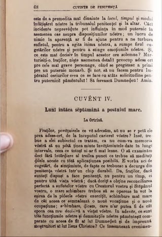 68 CUVINTB DB PENITENŢA
este de a premedita mal dinainte la locul, timpul şi modul
înf&ţiş&rel ndstre la tribunalul penitenţei şi la altar. Căci
incidente neprevăzute pot influinţa în mod puternic în
asemenea cas asupra disposiţiunilor n<5stre; un lucru de
nimic în aparenţă ar fi de ajuns pentru a ne turbura
sufletul, pentru a agita inima ndstră, a rumpe firul cu­
getărilor ndstre şi pentru a stinge emoţiunile ndstre. Şi?
ce este mal decisiv în timpul acestor ore solemne? Măr­
turisiţi-o, fraţilor, nişte asemenea detalii preocup adese ori
pre cele mal grave personage, când se pregătesc a primi
pre un puternic monarh. Şi noi, să nu facem pentru îm­
păratul ceriurilor ceea ce se face cu atâta solicitudine pen­
tru puternicii pământului! Să ferească Dumnezeii! Amin.
CUVÂNT IV.
Lnnl intăea septâmână a postului mare.
La Ortrină.
Fraţilor) povgţuirele ce νδ adresăm, ati nu se r petă ele
prea adese-ori, de la începutul carierei vdstre? Inse, tre
bue a alei subiectul ce tratăm, ca nu cum-va memoria
v6 stră să nu p6 tă ţinea minte învăţămintele date în lungi
intervale, ceea ce totuşi ni-ar fi mal lesne. O să examinăm
deci fără îotârZiere al treilea punct ce trebne să meditaţi
Zilele aceste cu t6 tă aplicaţiunea posibilă. E vorba aci de
cuget&rî, de simţiminte, de fapte ce trebuesc a decurge din
penitenţa vdstră într’un chip durabil. Da, fraţilor, dacă
sunteţi dispuşi a face penitenţă, nu pentru un timp, ci
pentru tdtă viaţa vdstră; dacă doriţi a obţine reconciliarea
perfectă a sufletelor vdstre cu Creatorul vostru şi Stăpânul
vostru, o mare schimbare trebue să se opereze în voi la
eşirea de la pidsele vdstre' exerciţii, schimbare mal mare
de cât aceea ce semnalează o nouă vocaţiune şi o nouă
ocupaţiune; schimbare, Zicem, care n’ar putea fi de cât
epoca cea mai decisivă a vieţel vdstre. In adevăr, ce sunt
tdte funcţiunile ndstre şi demnităţile ndstre pământeştii com­
parate cu aceea de fii al lui DumneZeâ şi de împreună
moştenitori al lui Iisus Christos ? Ce însemnează evenimen-
 