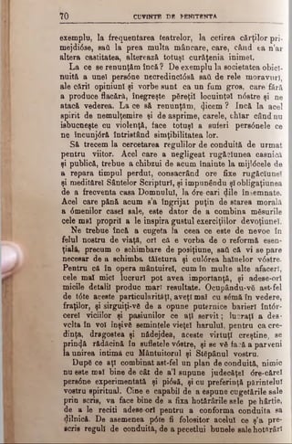 7 0 CUVINTE DB PENITENTA
exemplu, la frequentarea teatrelor, la cetirea cărţilor pri-
mejdi0se, sail la prea multa mâncare, care, când ea n’ar
altera castitatea, alterează totuşi curăţenia inimel.
La ce se renunţăm încă ? De exemplu la societatea obici­
nuită a unei pers6 ne necredincl0să sail de rele moravuri,
ale căril opiniunl şi vorbe sunt ca un fum gros, care fără
a produce flacără, înegreşte păreţi! locuinţa! n<5stre şi ne
atacă vederea. La ce să renunţăm, (jicem ? încă la acel
spirit de nemulţemire şi de asprime, carele, chîar când nu
isbucneşte cu violenţă, face totuşi a suferi pers<5nele ce
ne încunj6ră întristând simţibilitatea lor.
Să trecem la cercetarea regulilor de conduită de urmat
pentru viitor. Acel care a negligeat rugăciunea casnică
şi publică, trebue a chibzui de acum înainte la mijl<5cele de
a repara timpul perdut, consacrând ore fixe rugăciune!
şi meditărel Sântelor Scripturi, şi impunându şl obligaţiunea
de a frecventa casa Domnului, la dre*cari dile însemnate.
Acel care pănă acum s’a îngrijat puţin de starea morală
a <5menilor casei sale, este dator de a combina măsurile
cele mal proprii a le inspira gustul exerciţiilor devoţiune!.
Ne trebue încă a cugeta la ceea ce este de nevoe în
felul nostru de viaţă, ori că e vorba de o reformă esen­
ţială, precum o schimbare de posiţiune, saâ că vi se pare
necesar de a schimba tăietura şi cul<5rea hainelor v6 stre.
Pentru că în opera mântuirel, cum în multe alte afaceri,
cele mal mici lucruri pot avea importanţă, şi adese-orl
micile detalii produc mari resultate. Ocupându-vă ast-fel
de t0 te aceste particularităţi, aveţi mal cu sămă în vedere,
fraţilor, şi sirguiţi-vă de a opune puternice barier! înt<5r-
cerel viciilor şi pasiunilor ce aţi servit; lucraţi a des·
vclta în voi înşivă seminţele vieţel harului, pentru ca cre­
dinţa, dragostea şi nădejdea, aceste virtuţi creştine, se
prin4 ă rădăcină în sufletele v6 stre, şi se vă fa?ă a parveni
la unirea intimă cu Mântuitorul şi Stăpânul vostru.
După ce aţi combinat ast-fel un plan de conduită, nimic
nu este mal bine de cât de a’l supune judecăţel <5re-cărel
pere6ne experimentată şi pi6 să, şi cu preferinţă părintelui
vostru spiritual. Cine e capabil de a espune cugetările sale
prin scris, va face bine de a fixa hotărârile sale pe hârtie,
de a le reciti adese ori pentru a conforma conduita sa
dilnică. De asemenea p<5ce fi folositor acelui ce ş’a pre­
scrie reguli de conduită, de a pecetlui bunele sale hot»râr!
 