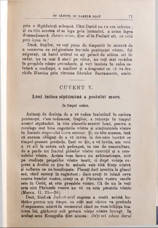 IN SÂNTUL SI MARELB POST 71
prin o făgăduinţă solemnă. Căcî David nu re era inferior ;
şi cu tdte acestea el se lega prin jurământ, a urma legea
dumne^eească. Juratu-m’am, ijice el în Psalmii săi, ca voia
păzi legea ta!
Dacă, fraţilor, ve veţî pune de timpnriâ în măsură de
a conserva cu religiositate fructele penitenţei vdstre, fiţi
asiguraţi, că harul ertărel ce aţi primit de atâtea ori în
zadar, nu va mal fi steril pe viitor, nu veţi mal recădea
în greşalele vdstre precedente, şi veţi înainta în calea sa­
lutară a credinţei, a umilirel şi a dragostei ce vă va des­
chide Biserica prin virtutea Sântelor Sacramente, amin.
CUVENT V.
Luni întâea săptămână a postului mare.
In timpul orelor.
Animaţi de dorinţa de a vă vedea înaintând în cariera
penitenţei, v’am îndemnat, fraţilor, a renunţa în timpul
acestei săptămâni, la t<5te afacerile acestei lumi, pentru a
reculege mal bine cugetările v<5stre şi aimţimintele vdstre
înJ i mitele singurului lucru necesar. Şi, cu tdte acestea, Iată
că suntem obligaţi de a vă invita la dre-care lucrări ce
timpul present pretinde. Insă ce 41°>a yă invita, am vroi
a vă sili la acăsta sub pedeapsă, în cas de neascultare,
de a perde tot fructul pidselor v6stre exerciţii şi a oste-
nelelor vdstre. Acăsta vom face-o nu arbitrariceşte, nici
pe credinţa propriilor vdstre teorii, ci după voinţa ex­
presă a Acelui ce ţine în mânele sale tdtă fiinţa ndstră
şi suflarea ce ne însufleţeşte. Plecaţi deci urechla la glasul
seti, când sunteţi în rugăciuni; dacă aveţi în inimă ceva
contra fratelui vostru, ertaţl ca şi Părintele vostru carele
este în Ceritt, să erte greşalele vdstre. C& de nu le veţi
erta nici Părintele vostru nu vă va erta păcatele vdstre
(Marcu. II, 25—26).
Deci, fiind-că JudecăOrul suprem a rostit acâstă ho­
tărâre pentru toţi timpii, cu atât mal vârtos va pretinde
el supunerea ndstră în momentul când ne vom înfăţişă îna­
intea lui, gârboviţi sub povara vieţel ndstre întregi. In
acelaşi eens Evangelia <Jioe aiurea: De ţi vel aduce darul
 