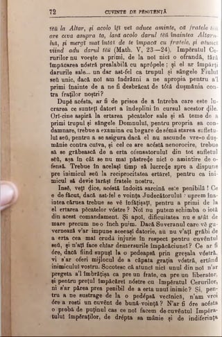 7 2 CUVINTB DB PBNITBNţ A
Υδβ la Altar, μ acolo îţi vet aduce aminte, că fratele UU
are ceva asupra ta, lasă acolo darul tM înaintea Altaru­
lui, μ mergi mai întăi de te împacă cu fratele, μ atunci
viind adu darul tM (Math. V, 23—24), îm păratul Ce­
rurilor nu voeşte a primi, de la noî nici o ofrandă, iărâ,
împăcarea ndstră prealabilă cu aprdpele; şi el ar împărţi
darurile sale... un dar ast-fel ca trupul şi sângele Fiului
βθύ unic, dacă noi am îndrăzni a ne apropia pentru a’l
primi înainte de a ne fi desbrăcat de tdtă duşmănia con­
tra fraţilor noştri?
După acăsta, ar fi de prisos de a întreba care este lu­
crarea ce sunteţi datori a îndeplini în cursul acestor (Jile.
OrI-cine aspiră la ertarea păcatelor sale şi să teme de a
primi trupul şi sângele Domnului, ;pentru propria sa con­
damnare, trebue a examina cu bagare de sâmă starea sufletu­
lui se$, pentru a se asigura dacă el nu ascunde vre-o duş­
mănie contra cuiva, şi cel ce are acăstă nenorocire, trebue
să se grăbească de a erta ofensatorului din tot sufletul
săfi, aşa în cât se nu mal păstreze nici o amintire de o-
feneă. Trebue în acelaşi timp să lucreze spre a dispune
pre inimicul seti la reciprocitatea ertărel, pentru ca ini­
micul să devie Iarăşi fratele nostru.
Insă, veţi Zice, acăstă îndoită sarcină esie penibilă ! Ce
e de făcut, dacă ast-fel e voinţa Judecătorului ? uprem îna­
intea căruea trebue se vă înfăţişaţi, pentru a primi de la
el ertarea păcatelor v0stre ? Noi nu putem schimba o iotă
din acest comandament. Şi apoi, dificultatea nu e alât de
mare precum ne-o înch puim. Dacă Suveranul care vă gu­
vernează v’ar impune aceeaşi datorie, au na v’aţl grăbi de
a erta cea mal crndâ injurie în respect pentru cuvântul
seti, şi n’aţl face chiar demersurile împăcăciunel? Ce ar fi
6 re, dacă fiind supuşi la o pedeapsă prin greşala vdstră,
vi s’ar oferi mijlocul de a căpata graţia vdstră, ertând
inimicului vostru. Socotesc că atunci nici unul din noi n’ar
pregeta a’l îmbrăţişa ca pre un frate, ca pre un liberator,
şi pentru preţul împăeărel ndstre cu împăratul Cerurilor,
ni s’ar părea prea penibil de a erta unul inimic ? Şi, pen­
tru a ne sustrage de la o pedâpsă veclnică, n’am vroi
dre a rosti un cuvânt de bună-voinţă ? N’ar fi dre acăsta
o piobă de puţinul cas ce noi facem de cuvântul împăra­
tului împăraţilor, de drăpta ga mânie şi de indiferinţa
 