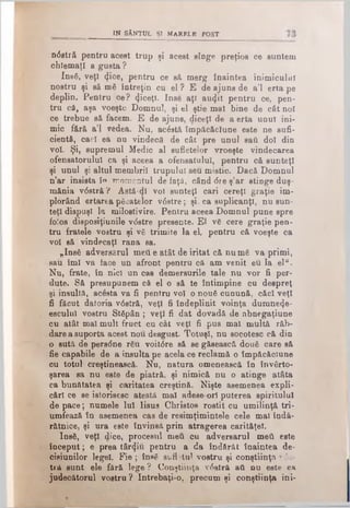 IN SÂNTUL ŞI MARBLE FOST
ndstră pentru acest trup şi acest sînge preţios ce suntem
chlemaţl a gusta ?
Insă, veţî <}iee, pentru ce să merg înaintea inimicului
nostru şi să mă întreţin cu el ? E de ajuns de a’l erta pe
deplin. Pentru ce? (jiceţî. Inse aţi au4it pentru ce, pen­
tru că, aşa voeşte Domnul, şi el ştie mal bine de cât noi
ce trebue să facem. E de ajuns, diceţl de a erta unul ini­
mic fără a’l redea. Nu, acăstă împăcăclune este ne sufi­
cientă, cacl ea nu vindecă de cât pre unul sati doi din
voi. Şi, supremul Medic al sufletelor vroeşte vindecarea
ofensatorului ca şi aceea a ofensatului, pentru că sunteţi
şi unul şi altul membrii trupului seu mistic. Dacă Domnul
n’ar insista în momentul de faţă, când <5re ş’ar stinge duş­
mănia vdstră ? Astă-ψ voi sunteţi cari cereţi graţie im­
plorând ertarea păcatelor vdstre; şi, ca suplicanţi, nu sun­
teţi dispuşi la milostivire. Pentru aceea Domnul pune spre
folos disposiţiunile vdstre presente. El vă cere graţie pen­
tru fratele vostru şi vă trimite la el, pentru că voeşte ca
voi să vindecaţi rana sa.
„Insă adversarul meii e atât de iritat că nu mă va primi,
sau îmi va face un afront pentru că am venit eu la elu.
Nu, frate, în nici un cas demersurile tale nu vor fi per-
dute. Să presupunem că el o să te întimpine cu despreţ
şi insultă, acesta va fi pentru voi o nouă cunună, căci veţi
fi făcut datoria vdstră, veţi fi îndeplinit voinţa dumne^e-
esculul vostru Stăpân ; veţi fi dat dovadă de abnegaţiune
cu atât mal mult fruct cu cât veţi fi pus mal multă răb­
dare a suporta acest nou. desgust. Totuşi, nu socotesc că din
o sută de persdne rău voitdre să se găsească două care să
fie capabile de a insulta pe acela ce reclamă o împăcăclune
cu totul creştinească. Nu, natura omenească în învârto-
şarea sa nu este de piatră, şi nimică nu o atinge atâta
ca bunătatea şi caritatea creştină. Nişte asemenea expli­
cări ce se istorisesc atestă mal adese ori puterea spiritului
de pace; numele Iul Iisus Christos rostit cu umilinţă tri-
umfează în asemenea cas de resimţimintele cele mal îndă­
rătnice, şi ura este învinsă prin atragerea carităţel.
Insă, veţi dice, procesul meii cu adversarul meii este
început; e prea târziu pentru a da îndărăt înaintea de-
cisiunilor legel. Fie; însă suflatul vostru şi conştiinţa vda-
tră sunt ele fără lege ? Conştiinţa vdstră ati nu este ea
judecătorul vostru ? întrebaţi-o, precum şi conştiinţa ini­
 