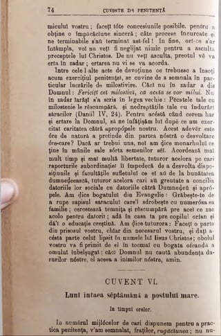7 4 CÎ3VINTB D5 PENITENŢA
Μ
micului vostru; faceţi tdte concesiunile posibile, pentru a
obţine o împăcăclune sinceră; câte procese încurcate şi
ne terminabile sati terminat astfel! In fine, ori-ce s’ar
întâmpla, voi nu veţi fi neglijat nimic pentru a asculta
preceptele lui Christos. De nu veţî asculta, preotul νδ va
erta în zadar ; ertarea nu vi se va acorda.
Intre cele 1·alte acte de devoţiune ce trebuesc a însoţi
acum exerciţiul penitenţei, se cuvine de a semnala în par­
ticular lucrările de milostivire. Căci nu în zadar a <Jis
Domnul: Fericiţi cel milostivi, că acela se vor milui. Nu
în zadar Iarăşi s’a scris in legea vechie: Păcatele tale cu
milostenie le răscumpără, şi nedreptăţile tale cu îndurări
săracilor (Daniil IV, 24). Pentru acăstă când cerem har
şi ertare la Domnul, să ne înfăţişăm lui după ce am exer­
citat caritatea cătră aprop<5pele nostru. Acest adevăr este
dre de natură a pretinde din partea ndstră o desvoltare
dre-care ? Dacă ar trebui una, noi am <}iee monarhului ce
ţine în mânile sale sdrta semenilor săi. Acordează maî
mult timp şi mal multă libertate, tuturor acelora pe cari
raporturile subordinate! îl împedecă de a desvolta dispo-
siţiunile şi facultăţile sufletului ce el aii de la bunătatea
dumuedeească, tuturor acelora cari au greutate a concilia
datoriile lor sociale cu datoriile cătră Dumnezeii şi aprd-
pele. Am dice bogatului din Evangelie: Grăbeşte-te de
a rupe zapisul saraculul care’i sdrobeşte cu numerdsa sa
familie; cercetează temniţa şi răscumpără pre acel ce zac
acolo pentru datorii; adă în casa ta pre copilul orfan şi
dă’l o educaţie creştină. Am 4ice tuturora: Faceţi o parte
din prisosul vostru, chiar din necesarul vostru, şi daţi a-
cdstă parte celui lipsit în numele lui Iisus Christos; obolul
vostru va fi primit de el în tocmai cu bogata ofrandă a
omului înbelşugat; căci Domnul nu caută abundenţa da-
rurilor ndstre, ci aceea a inimilor ndstre, amin.
CUVENT Vi.
Lunî întâea săptămână a postulai mare.
In timpul orelor.
In numărul mijldcelor de cari dispunem pentru a prac­
tica penitenţa, v’am semnalat, fraţilor, rugăciunea; nu nu-
 