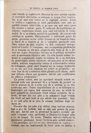 IN RANTUL şi marble po st
maî riturile şi rugăciunile Bisericel la care asistaţi regulat,
ci exerciţiile obicinuite ce trebuesc a ocupa ditto creştinu­
lui, şi pe cari n’ar trebui s& le neglijaţi acuma. Avem
în vedere o rugăciune cu totul particulare, care este su-
peridră tuturor celor-l’alte, şi pe care cea mal mare parte
din creştini o cunosc puţin. E vorba aci de rugăciunea pe­
nitenţei, rugăciunea inimel, prin care noi cerem la Dum­
nezeii de a ne trimite spiritul de penitenţă, de a ne acorda
credinţa în meritele Mântuitorului, o neînvinsă grdză de
păcat, părăsirea acelei Iubiri funeste ce ne leagă de lume,
şi darul de a cundşte şi de a îndeplini poruncile sale.
Căci, trebue să ştiţi, fraţilor, că fără concursul atot-pu-
ternie al harului d”rnne<Jeesc, este cu neputinţă păcătosului
de a renunţa la răti prin propriele sale forţe şi de a de­
veni om dupre Dumne^eU^ orl-care ar fi arddrea dorinţilor
sale şi statornicia silinţilor sale. Cu tdte bunele ndstre ho­
tărâri şi expedientele ndstre în vederea de a ne desbrăca
de pernicideele ndstre obiceiuri, orl-care pdte să fie căinţa
ndstră, arddrea suspinurilor ndstre şi a încercărilor ndstre
de îndreptare, pănă când Domnul nu va rumpe legăturile
ce ne ţin, noi vom rămânea tot sclavi al păcatului; nu
vom face de cât a substitui rălele plecări unile altora, unile
mal delicate altora mai grosiere. Ast-fel este condiţiunea
de plâns a păcătosului!
La prima ochire, este un spectacol straniii acâstă ne­
putinţă unde este păcătosul de a se lepăda de păcatul ce
era în puterea sa de a evita sati de a săvârşi, şi cu tdte
aceste aşa este. Trista imposibilitate de a ne îndrepta cu
desăvârşire noi înşine fără asistenţa de sus, se arată în
mod palpabil în incidentele vieţi ndstre exteridre. In a-
devăr, fie-care din noi pdte a se prăpăstui după voinţă
din locul cel mal înalt şi a’şl sdrobi toţi membrii; însă
el nu mal pdte să se urce la aceeaşi înălţime după că­
derea sa.
Fie-care din noi pdte a’şl râdica viaţa într’un minunt,
însă a şl-o da îndărăt, Iată ce este mal presus de pute­
rile sale. Ast-fel este cu păcătosul în partea morală: pă­
catul 1 răpeşte viaţa spirituală, ce Dumnedeâ singur pdte
a l-o da înapoi. De aceea, Biserica introdu ându-ne în
sanctuarul penitenţei, încep? lucrarea prin acăstă cântare :
Uşile pocăinţei^ deschide mi mie, datatoriule de viaţă ş.<* ;
cuvinte cari ne înştiinţează de locul unde ne trebue a
 
