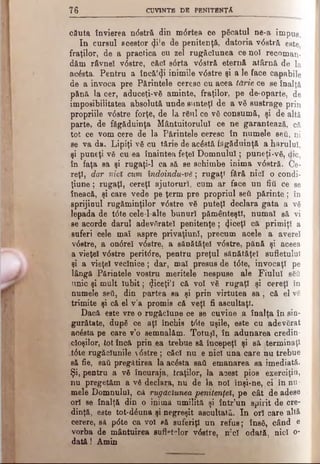 7 6 CUVINTE DE PENITENŢA
căuta învierea ndstră din mdrtea ce păcatul ne-a impus.
In cursul acestor <}i!e de penitenţă, datoria vdstră este
fraţilor, de a practica cu zel rugăciunea ce noî recoman­
dăm râvnei vdstre, căci sdrta vdstră eternă atârnă de la
acăsta. Pentru a încălzi inimile vdstre şi a le face capabile
de a invoca pre Părintele ceresc cu acea tărie ce se înalţă
pănă la cer, aduceţi-vă aminte, fraţilor, pe de-oparte, de
imposibilitatea absolută unde sunteţi de a vă sustrage prin
propriile vdstre forţe, de la răul ce vă consumă, şi de altă
parte, de făgăduinţa Mântuitorului ce ne garantează, că
tot ce vom cere de la Părintele ceresc în numele seti, ni
se va da. Lipiţi vă cu tărie de acăstă făgăduinţă a harului,
şi puneţi vă cu ea înaintea feţei Dom nului; puneţi-vă, (Mc,
în faţa sa şi rugaţi-1 ca să se schimbe inima vdstră. Ce­
reţi, dar nici cum îndoindu-vă; rugaţi fără nici o condi-
ţiune; rugaţi, cereţi ajutoruri, cum ar face un fiţi ce se
îneacă, şi care vede pe ţerm pre propriul seti părinte; în
sprijinul rugăminţilor vdstre vă puteţi declara gata a vă
lepada de tdte cele-lalte bunuri pământeşti, numai să vi
se acorde darul adevăratei penitenţe; 4 ^eţî că primiţi a
suferi cele maî aspre privaţiuni, precum acele a avere!
vdstre, a ondrei vdstre, a sănătăţei vdstre, pănă şi aceea
a vieţel vdstre peritdre, pentru preţul sănătăţei sufletului
şi a vieţel vecinice; dar, mai presus de tdte, invocaţi pe
lângă Părintele vostru meritele nespuse ale Fiului săâ
unic şi mult iu b it; «Jiceţi'î că voi vă rugaţi şi cereţi în
numele ββύ, din partea sa şi prin virtutea s a , că el vă
trimite şi că el v'a promis că veţi fi ascultaţi.
Dacă este vre o rugăciune ce se cuvine a înalţa în sin­
gurătate, după ce aţi închis tdte uşile, este cu adevărat
acăsta pe care v’o semnalăm. Totuşi, în adunarea credin­
cioşilor, tot încă prin ea trebue să începeţi şi să terminaţi
tdte rugăciunile  dstre ; căci nu e nici una care nu trebue
să fie, sati pregătirea la acăsta saâ emanarea sa imediată.
Şi, pentru a vă încuraja, fraţilor, la acest pios exerciţiu,
nu pregetăm a vă declara, nu de la noi înşi-ne, ci în nu­
mele Domnului, că rugăciunea ‘penitenţei, pe cât de atjese
ori se înalţă din o inimă umilită şi într’un spirit de cre­
dinţă, este tot-dăuna şi negreşit ascultată. In ori care altă
cerere, să pdte ca voi să suferiţi un refus; însă, când e
vorba de mântuirea suflatelor vdstre, n’cl odată, nici o-
d ată! Amin
 