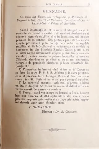 ACT! OFICIALE 5
G H E N A D IE ,
Cu mila lut Dumnezeu Arhiepiscop şi Mitropolit al
Ungro- Vlahiei, Exarch al Plaiurilor, Loco-fiitor al Cesariei
Capadokieî şi Primat al României.
Având informaţiuoî, că în serviciul liturgiel, ca şi în
servirile de ritual, de cătră unii servitori bisericeşti nu s8
observă regulele stabilite, ci să fac inovaţiuol, cari nu sunt
permise de sf. candne; Noi, pentru a pune stavilă acestor
greşite procedeurî şi în dorinţa de a vedea, ca regulele
stabilite să fie îndeplinite şi o uniformitate de servicii, să
domn£scă în t6te bisericile Eparhiei Ndstre pentru a nu
se simţi atinse simţimintele creştine pentru diversitatea ser­
viciului ; pentru acestea în puterea drepturilor ce avem ca
Chiriarh, decidem ca pe viitor să nu βδ mal săvârşească
neregule de pers<5nele bisericeşti şi luăm următ6rele dis-
posiţiunl:
1) Pomenirea în bserică când să Iese cu Sf Daruri să
se facă de cătră P. P. S. S. Arhierei şi de cătră preoţi aşa
cum să prescrie în Sf. Liturgic, iără a să face vr’o inova-
ţiune ; Iar Sf. Potir să nu să mal pună pe capul 6menilor.
2) La serviciul cununiei, Arhiereul şi preotul oficiant
va sta în dreptul Sf. Mesei cu respectul datorit şi în cu­
viinţa cerută de asemenea ocasiune.
3) Preoţii când vor merge cu botezul la I-iu a fie-cărei
luni vor observa să albă epitrahile curate, spre a face o
plăcută impresie privitorilor şi a atrage prin acesta respec­
tul datorit unor atari obiceiuri sfinte.
f GHENADIE.
Director: Dr. B. Cireşeanu.
 