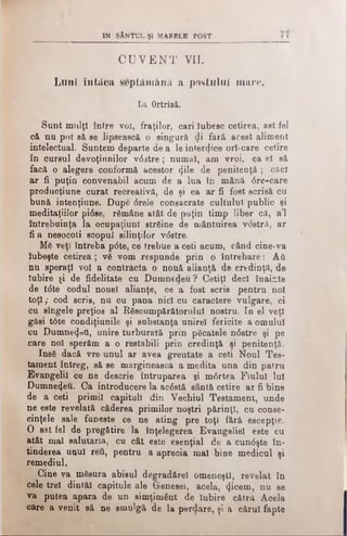 IN SÂNTUL ŞI MARELE POST
CU V E N T VII.
Lunî in tăcu scptaniâna a postului mare.
La Ortrină.
Sunt mulţi între voi, fraţilor, cari Iubesc cetirea, ast-fel
că nu pot să. se lipsească o singură di fără acest aliment
intelectual. Suntem departe de a le interzice orl-care cetire
în cursul devoţinnilor v6 stre; numai, am vroi, ca el să
facă o alegere conformă acestor <|ile de penitenţă ; căci
ar fi puţin convenabil acum de a lua în mână dre-care
producţiune curat recreativă, de şi ea ar fi fost scrisă cu
bună intenţiune. Dupe 6rele consacrate cultului public şi
meditaţiilor pidse, rămâne atât de puţin timp liber că, a’l
întrebuinţa la ocupaţiunT străine de mântuirea v<5stră, ar
fi a nesocoti scopul silinţilor vdstre.
Mă veţi întreba pdte, ce trebue a ceti acum, când cine-va
Iubeşte cetirea ; vă vom respunde prin o întrebare: Aft
nu speraţi voi a contracta o nouă alianţă de credinţă, de
Iubire şi de fidelitate cu Dumnedeu ? Cetiţi deci înainte
de tdte codul nouel alianţe, ce a fost scris pentru noi
toţi; cod scris, nu cu pana nici cu caractere vulgare, ci
cu sîngele preţios al Răscumpărătorului nostru. In el veţi
găsi tdte condiţiunile şi substanţa unire! fericite a omului
cu Dumnezeii, unire turburată prin păcatele ndstre şi pe
care noi sperăm a o restabili prin credinţă şi penitenţă.
Insă dacă vre unul ar avea greutate a ceti Noul Tes­
tament întreg, să se mărginească a medita una din patru
Evangelil ce ne descrie întruparea şi mdrtea Fiului lui
Dumnezeu. Ca introducere la acăstă sântă cetire ar fi bine
de a ceti primii capitull din Vechiul Testament, unde
ne este revelată căderea primilor noştri părinţi, cu conse­
cinţele sale funeste ce ne ating pre toţi fără escepţie.
O astfel de pregătire la înţelegerea Evangeliel este cu
atât mal salutana, cu cât este esenţial de a cundşte în­
tinderea unul Γβύ, pentru a aprecia mal bine medicul şi
remediul.
Cine va măsura abisul degradărel omeneşti, revelat în
cele trei dintăl capitule ale Greneseî, acela, ().icem, nu se
va putea apara de un simţimânt de Iubire cătră Acela
care a venit să ne smulgă de la perdare, şi a cărui fapte
 