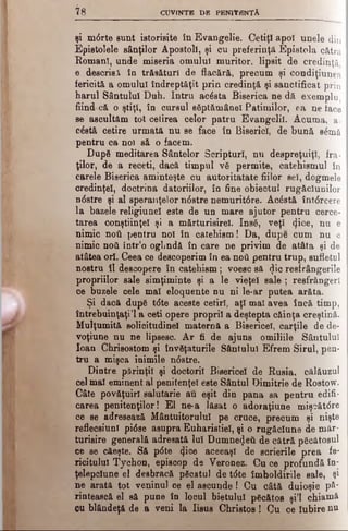 ? 8 CUVINTE DB PENITENŢĂ
şi mdrte sunt istorisite în Evangelic. Cetiţi apoi unele din
Epistolele sânţilor Apostoli, şi cu preferinţă Epistola cătră
Romani, unde miseria omului muritor, lipsit de credinţă
e descriai în trăsături de flacără, precum şi condiţiunea
fericită a omului îndreptăţit prin credinţă şi sanctificat prin
harul Sântului Duh. Intru acdsta Biserica ne dă exemplu,
fiind că o ştiţi, în cursul sâptămânel Patimilor, ea ne iace
se ascultăm tot cetirea celor patru Evangelil. Acuma, a
cdstă cetire urmată nu se face în Biserici, de bună sdmă
pentru ca noi să o facem.
După meditarea Sântelor Scripturi, nu despreţuiţl, fra­
ţilor, de a receti, dacă timpul νδ permite, catehismul în
carele Biserica aminteşte cu autoritatate fiilor sel, dogmele
credinţei, doctrina datoriilor, în fine obiectul rugăciunilor
ndstre şi al speranţelor ndstre nemuritdre. Acdstă întdrcere
la bazele religiunel este de un mare ajutor pentru cerce­
tarea conştiinţei şi a mărturisirel. Ιηβδ, veţî c[ice, nu e
nimic ηού pentru noi în catehism ! Da, dupe cum nu e
nimic ηού într’o oglindă în care ne privim de atâta şi de
atâtea ori. Ceea ce descoperim în ea ηού pentru trup, sufletul
nostru îl descopere în catehism; voesc să $ic resfrângerile
propriilor sale simţiminte şi a le vieţel sale ; resfrângerl
ce buzele cele mal eloquente d u ni le-ar putea arăta.
Şi dacă dup6 tdte aceste cetiri, aţi mal avea încă timp,
întrebuinţaţi’l a ceti opere proprii a deştepta căinţa creştină.
Mulţumită solicitudine! maternă a Bisericel, cărţile de de­
voţiune nu ne lipsesc. Ar fi de ajuns omiliile Sântului
loan Chrisostom şi învăţaturile Sântului Efrem Şirul, pen­
tru a mişca inimile ndstre.
Dintre părinţii şi doctorii Bisericel de Rusia, călăuzul
cel mal eminent al penitenţei este Sântul Dimitrie de Rostow.
Câte povăţuiri salutarie au eşit din pana sa pentru edifi­
carea penitenţilor! El ne-a lăsat o adoraţiune mişoătdre
ce se adresează Mântuitorului pe cruce, precum şi nişte
reflecsiunl pidse asupra Euharistiei, şi o rugăciune de măr­
turisire generală adresată lui Dumne^eă de cătră păcătosul
ce se căeşte. Să pdte <Jice aceeaşi de scrierile prea fe*
ricitulul Tychon, episcop de Veronez. Cu ce profundă în­
ţelepciune el desbracă păcatul de tdte îmboldirile sale, şi
ne arată tot veninul ce el ascunde! Cu câtă duioşie ρδ'
rintească el să pune în locul bietului pgcătos şi’l chiamâ
CUblândeţă de a veni la Iisus Christos! Cu ce Iubire nu
 